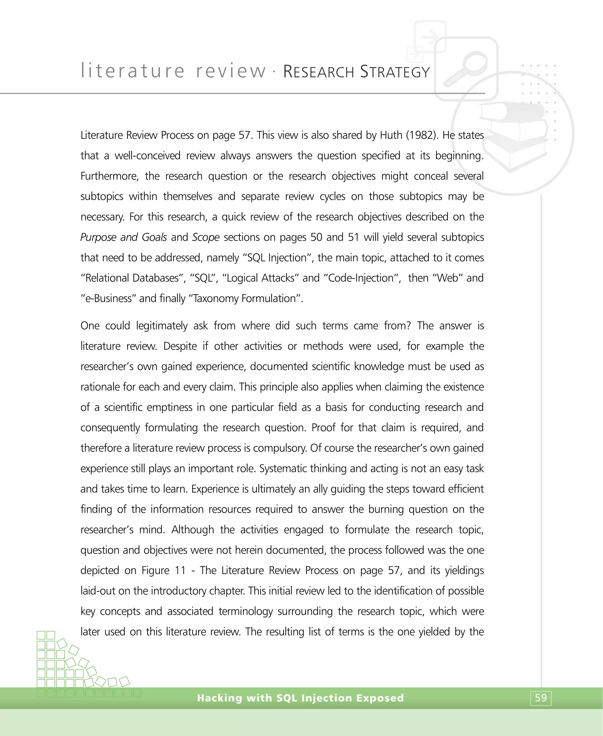 literature review •
RESEARCH STRATEGY
Hacking with SQL Injection Exposed 59
Literature Review Process on page 57. This view is also shared by Huth (1982). He states
that a well-conceived review always answers the question specified at its beginning.
Furthermore, the research question or the research objectives might conceal several
subtopics within themselves and separate review cycles on those subtopics may be
necessary. For this research, a quick review of the research objectives described on the
Purpose and Goals and Scope sections on pages 50 and 51 will yield several subtopics
that need to be addressed, namely “SQL Injection”, the main topic, attached to it comes
“Relational Databases”, “SQL”, “Logical Attacks” and “Code-Injection”, then “Web” and
“e-Business” and finally “Taxonomy Formulation”.
One could legitimately ask from where did such terms came from? The answer is
literature review. Despite if other activities or methods were used, for example the
researcher’s own gained experience, documented scientific knowledge must be used as
rationale for each and every claim. This principle also applies when claiming the existence
of a scientific emptiness in one particular field as a basis for conducting research and
consequently formulating the research question. Proof for that claim is required, and
therefore a literature review process is compulsory. Of course the researcher’s own gained
experience still plays an important role. Systematic thinking and acting is not an easy task
and takes time to learn. Experience is ultimately an ally guiding the steps toward efficient
finding of the information resources required to answer the burning question on the
researcher’s mind. Although the activities engaged to formulate the research topic,
question and objectives were not herein documented, the process followed was the one
depicted on Figure 11 - The Literature Review Process on page 57, and its yieldings
laid-out on the introductory chapter. This initial review led to the identification of possible
key concepts and associated terminology surrounding the research topic, which were
later used on this literature review. The resulting list of terms is the one yielded by the
 