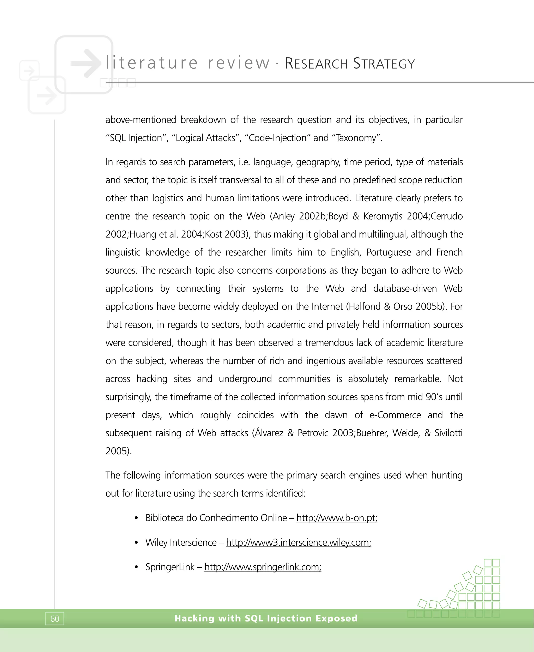 literature review •
RESEARCH STRATEGY
Hacking with SQL Injection Exposed60
above-mentioned breakdown of the research question and its objectives, in particular
“SQL Injection”, “Logical Attacks”, “Code-Injection” and “Taxonomy”.
In regards to search parameters, i.e. language, geography, time period, type of materials
and sector, the topic is itself transversal to all of these and no predefined scope reduction
other than logistics and human limitations were introduced. Literature clearly prefers to
centre the research topic on the Web (Anley 2002b;Boyd & Keromytis 2004;Cerrudo
2002;Huang et al. 2004;Kost 2003), thus making it global and multilingual, although the
linguistic knowledge of the researcher limits him to English, Portuguese and French
sources. The research topic also concerns corporations as they began to adhere to Web
applications by connecting their systems to the Web and database-driven Web
applications have become widely deployed on the Internet (Halfond & Orso 2005b). For
that reason, in regards to sectors, both academic and privately held information sources
were considered, though it has been observed a tremendous lack of academic literature
on the subject, whereas the number of rich and ingenious available resources scattered
across hacking sites and underground communities is absolutely remarkable. Not
surprisingly, the timeframe of the collected information sources spans from mid 90’s until
present days, which roughly coincides with the dawn of e-Commerce and the
subsequent raising of Web attacks (Álvarez & Petrovic 2003;Buehrer, Weide, & Sivilotti
2005).
The following information sources were the primary search engines used when hunting
out for literature using the search terms identified:
• Biblioteca do Conhecimento Online – http://www.b-on.pt;
• Wiley Interscience – http://www3.interscience.wiley.com;
• SpringerLink – http://www.springerlink.com;
 