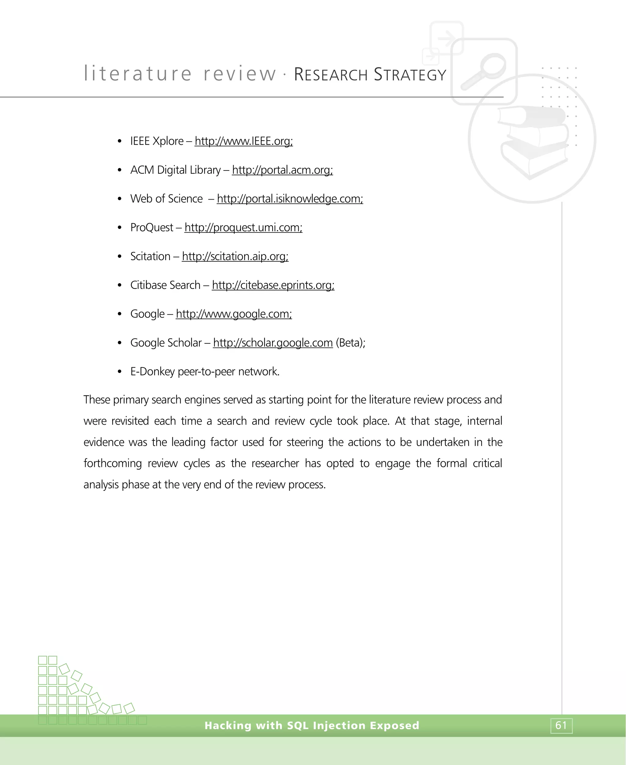 literature review •
RESEARCH STRATEGY
Hacking with SQL Injection Exposed 61
• IEEE Xplore – http://www.IEEE.org;
• ACM Digital Library – http://portal.acm.org;
• Web of Science – http://portal.isiknowledge.com;
• ProQuest – http://proquest.umi.com;
• Scitation – http://scitation.aip.org;
• Citibase Search – http://citebase.eprints.org;
• Google – http://www.google.com;
• Google Scholar – http://scholar.google.com (Beta);
• E-Donkey peer-to-peer network.
These primary search engines served as starting point for the literature review process and
were revisited each time a search and review cycle took place. At that stage, internal
evidence was the leading factor used for steering the actions to be undertaken in the
forthcoming review cycles as the researcher has opted to engage the formal critical
analysis phase at the very end of the review process.
 