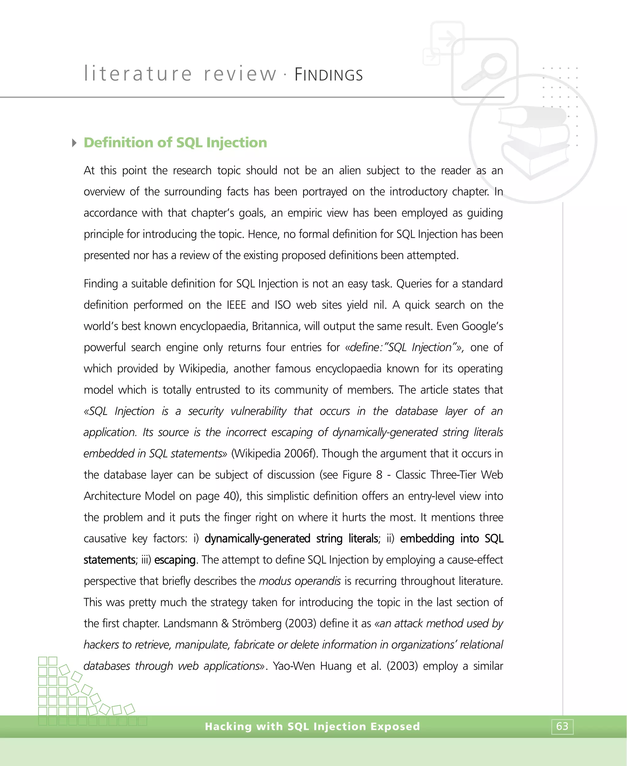 literature review •
FINDINGS
Hacking with SQL Injection Exposed 63
4 Definition of SQL Injection
At this point the research topic should not be an alien subject to the reader as an
overview of the surrounding facts has been portrayed on the introductory chapter. In
accordance with that chapter’s goals, an empiric view has been employed as guiding
principle for introducing the topic. Hence, no formal definition for SQL Injection has been
presented nor has a review of the existing proposed definitions been attempted.
Finding a suitable definition for SQL Injection is not an easy task. Queries for a standard
definition performed on the IEEE and ISO web sites yield nil. A quick search on the
world’s best known encyclopaedia, Britannica, will output the same result. Even Google’s
powerful search engine only returns four entries for «define:”SQL Injection”», one of
which provided by Wikipedia, another famous encyclopaedia known for its operating
model which is totally entrusted to its community of members. The article states that
«SQL Injection is a security vulnerability that occurs in the database layer of an
application. Its source is the incorrect escaping of dynamically-generated string literals
embedded in SQL statements» (Wikipedia 2006f). Though the argument that it occurs in
the database layer can be subject of discussion (see Figure 8 - Classic Three-Tier Web
Architecture Model on page 40), this simplistic definition offers an entry-level view into
the problem and it puts the finger right on where it hurts the most. It mentions three
causative key factors: i) dynamically-generated string literals; ii) embedding into SQL
statements; iii) escaping. The attempt to define SQL Injection by employing a cause-effect
perspective that briefly describes the modus operandis is recurring throughout literature.
This was pretty much the strategy taken for introducing the topic in the last section of
the first chapter. Landsmann & Strömberg (2003) define it as «an attack method used by
hackers to retrieve, manipulate, fabricate or delete information in organizations’ relational
databases through web applications». Yao-Wen Huang et al. (2003) employ a similar
 