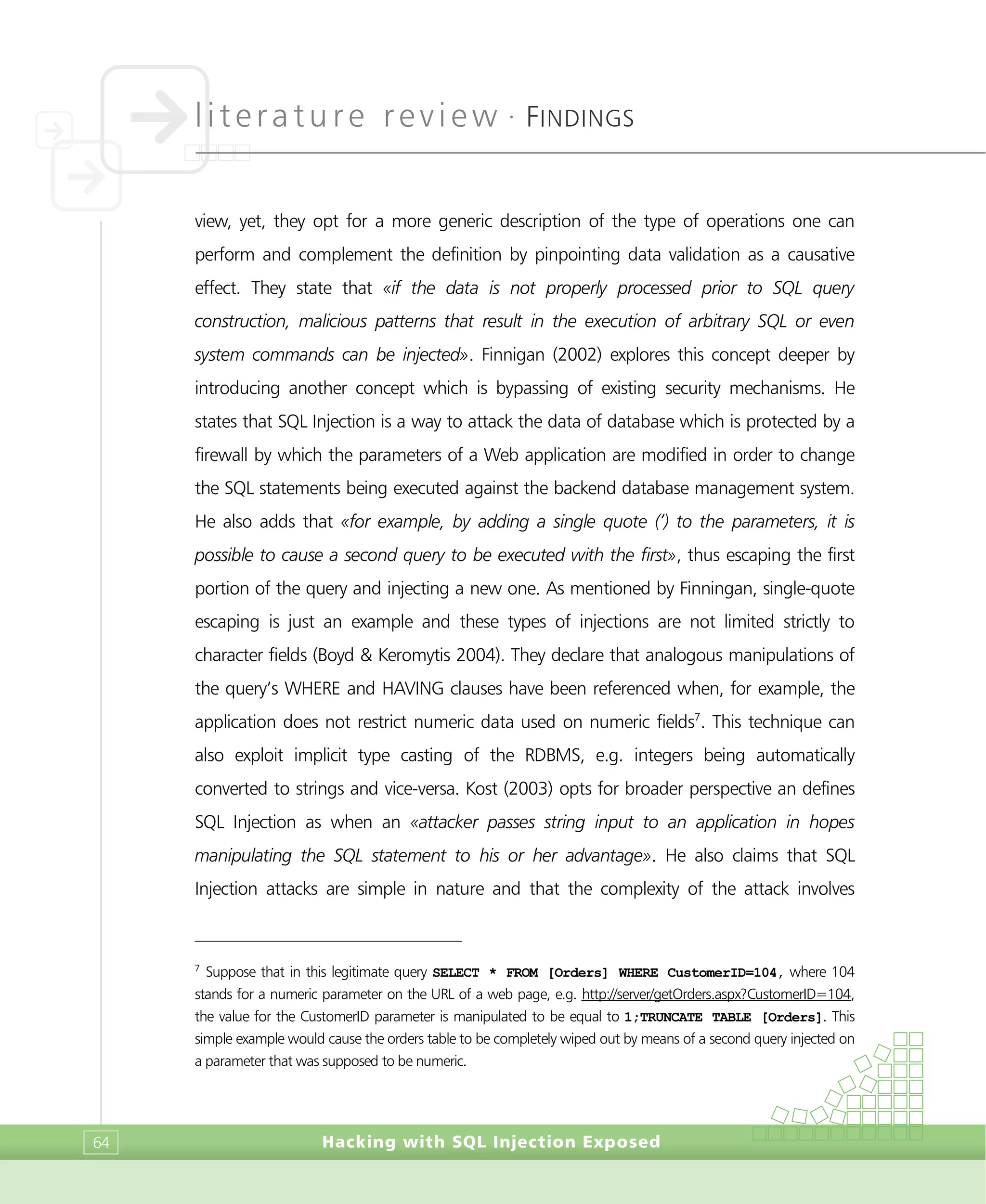 literature review •
FINDINGS
Hacking with SQL Injection Exposed64
view, yet, they opt for a more generic description of the type of operations one can
perform and complement the definition by pinpointing data validation as a causative
effect. They state that «if the data is not properly processed prior to SQL query
construction, malicious patterns that result in the execution of arbitrary SQL or even
system commands can be injected». Finnigan (2002) explores this concept deeper by
introducing another concept which is bypassing of existing security mechanisms. He
states that SQL Injection is a way to attack the data of database which is protected by a
firewall by which the parameters of a Web application are modified in order to change
the SQL statements being executed against the backend database management system.
He also adds that «for example, by adding a single quote (‘) to the parameters, it is
possible to cause a second query to be executed with the first», thus escaping the first
portion of the query and injecting a new one. As mentioned by Finningan, single-quote
escaping is just an example and these types of injections are not limited strictly to
character fields (Boyd & Keromytis 2004). They declare that analogous manipulations of
the query’s WHERE and HAVING clauses have been referenced when, for example, the
application does not restrict numeric data used on numeric fields7
. This technique can
also exploit implicit type casting of the RDBMS, e.g. integers being automatically
converted to strings and vice-versa. Kost (2003) opts for broader perspective an defines
SQL Injection as when an «attacker passes string input to an application in hopes
manipulating the SQL statement to his or her advantage». He also claims that SQL
Injection attacks are simple in nature and that the complexity of the attack involves
7
Suppose that in this legitimate query SELECT * FROM [Orders] WHERE CustomerID=104, where 104
stands for a numeric parameter on the URL of a web page, e.g. http://server/getOrders.aspx?CustomerID=104,
the value for the CustomerID parameter is manipulated to be equal to 1;TRUNCATE TABLE [Orders]. This
simple example would cause the orders table to be completely wiped out by means of a second query injected on
a parameter that was supposed to be numeric.
 