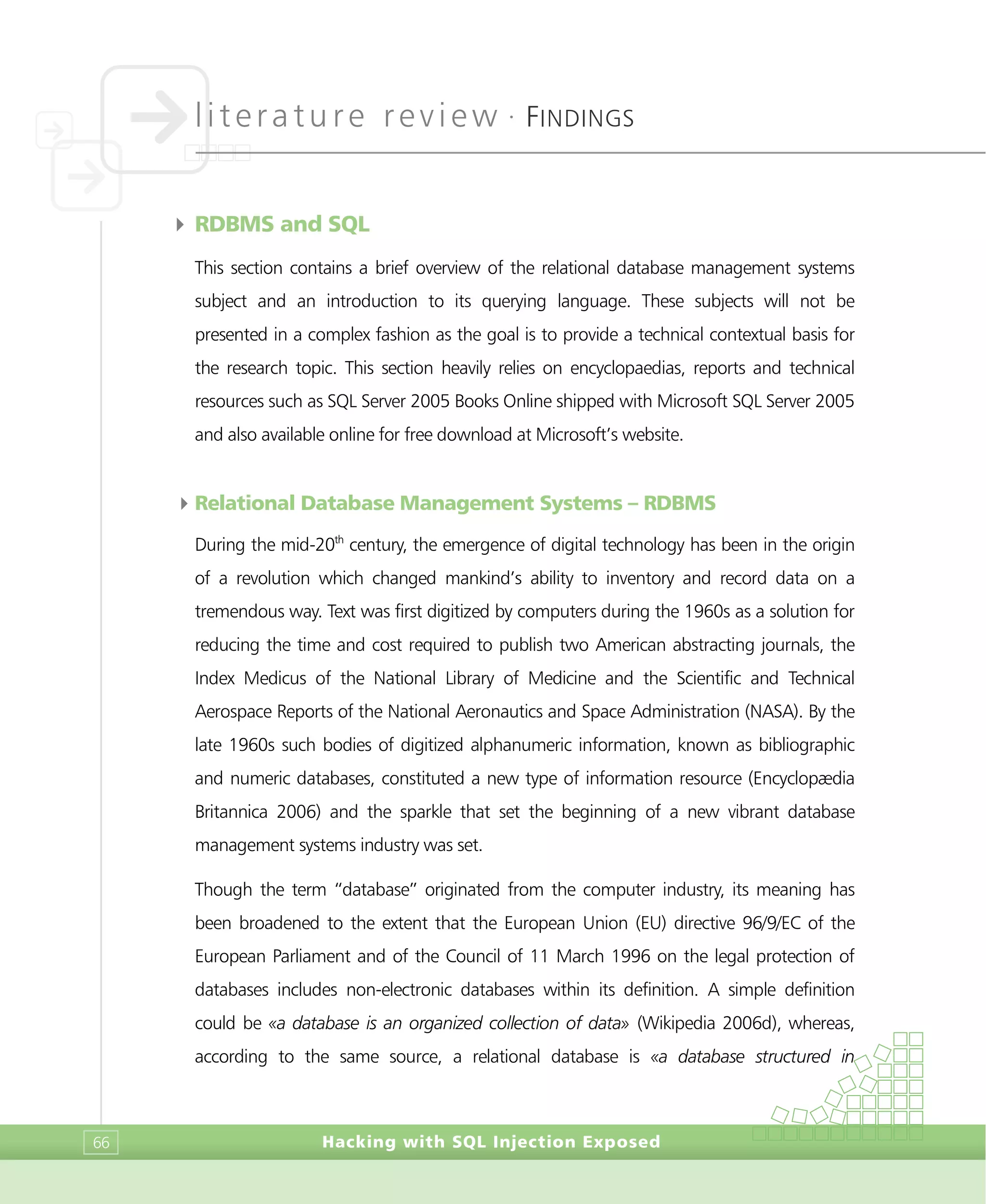literature review •
FINDINGS
Hacking with SQL Injection Exposed66
4 RDBMS and SQL
This section contains a brief overview of the relational database management systems
subject and an introduction to its querying language. These subjects will not be
presented in a complex fashion as the goal is to provide a technical contextual basis for
the research topic. This section heavily relies on encyclopaedias, reports and technical
resources such as SQL Server 2005 Books Online shipped with Microsoft SQL Server 2005
and also available online for free download at Microsoft’s website.
4Relational Database Management Systems – RDBMS
During the mid-20th
century, the emergence of digital technology has been in the origin
of a revolution which changed mankind’s ability to inventory and record data on a
tremendous way. Text was first digitized by computers during the 1960s as a solution for
reducing the time and cost required to publish two American abstracting journals, the
Index Medicus of the National Library of Medicine and the Scientific and Technical
Aerospace Reports of the National Aeronautics and Space Administration (NASA). By the
late 1960s such bodies of digitized alphanumeric information, known as bibliographic
and numeric databases, constituted a new type of information resource (Encyclopædia
Britannica 2006) and the sparkle that set the beginning of a new vibrant database
management systems industry was set.
Though the term “database” originated from the computer industry, its meaning has
been broadened to the extent that the European Union (EU) directive 96/9/EC of the
European Parliament and of the Council of 11 March 1996 on the legal protection of
databases includes non-electronic databases within its definition. A simple definition
could be «a database is an organized collection of data» (Wikipedia 2006d), whereas,
according to the same source, a relational database is «a database structured in
 