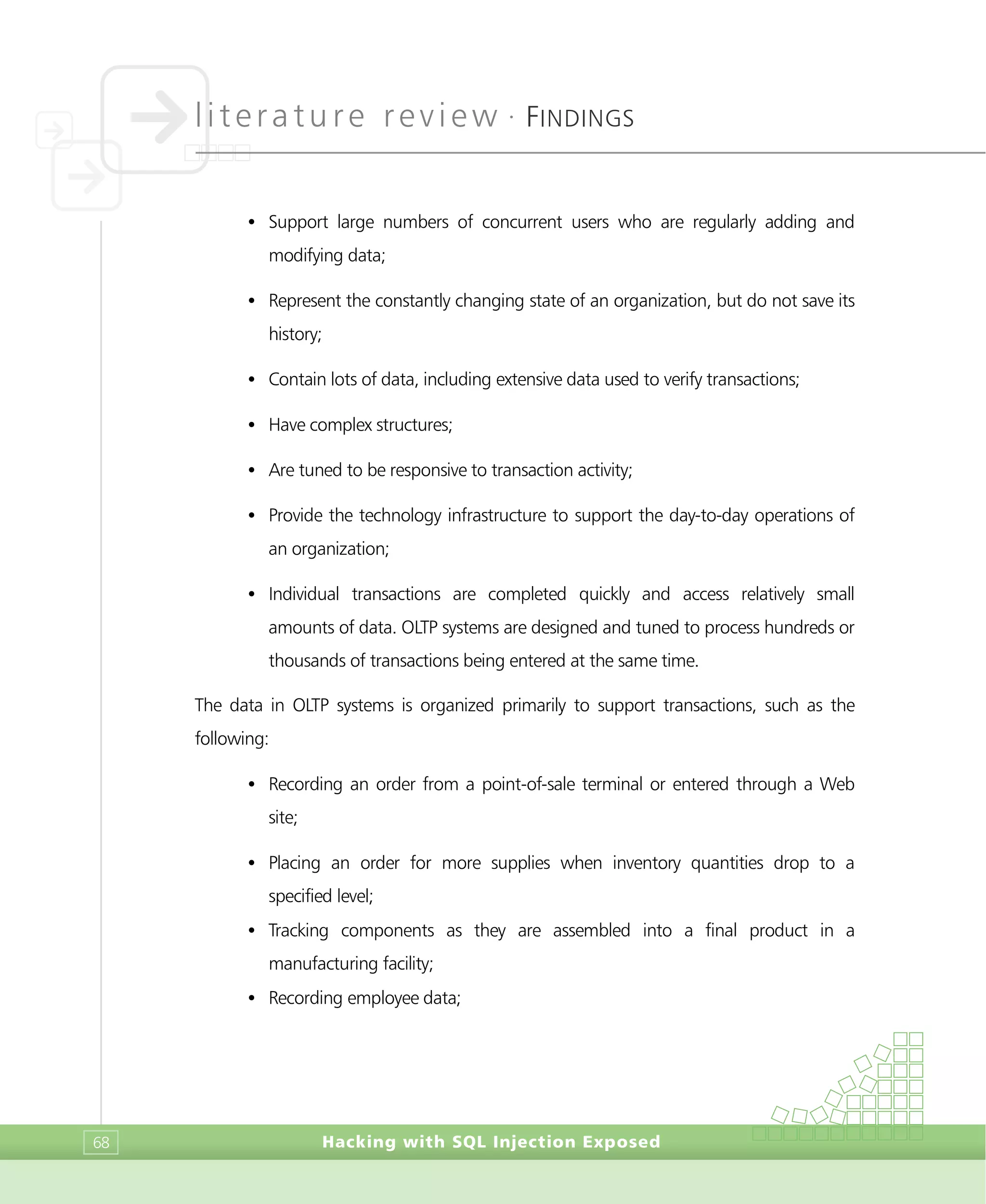 literature review •
FINDINGS
Hacking with SQL Injection Exposed68
• Support large numbers of concurrent users who are regularly adding and
modifying data;
• Represent the constantly changing state of an organization, but do not save its
history;
• Contain lots of data, including extensive data used to verify transactions;
• Have complex structures;
• Are tuned to be responsive to transaction activity;
• Provide the technology infrastructure to support the day-to-day operations of
an organization;
• Individual transactions are completed quickly and access relatively small
amounts of data. OLTP systems are designed and tuned to process hundreds or
thousands of transactions being entered at the same time.
The data in OLTP systems is organized primarily to support transactions, such as the
following:
• Recording an order from a point-of-sale terminal or entered through a Web
site;
• Placing an order for more supplies when inventory quantities drop to a
specified level;
• Tracking components as they are assembled into a final product in a
manufacturing facility;
• Recording employee data;
 