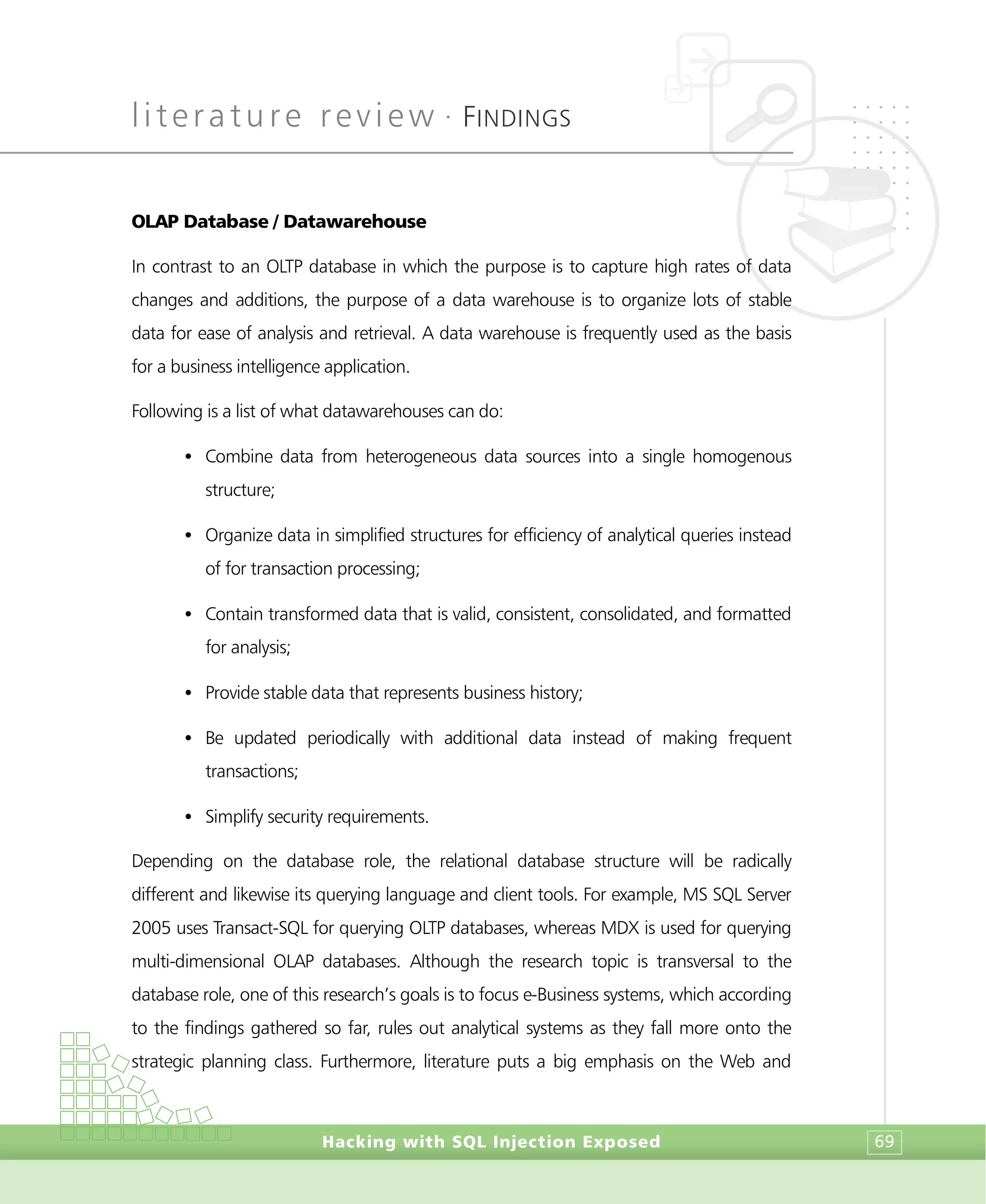 literature review •
FINDINGS
Hacking with SQL Injection Exposed 69
OLAP Database / Datawarehouse
In contrast to an OLTP database in which the purpose is to capture high rates of data
changes and additions, the purpose of a data warehouse is to organize lots of stable
data for ease of analysis and retrieval. A data warehouse is frequently used as the basis
for a business intelligence application.
Following is a list of what datawarehouses can do:
• Combine data from heterogeneous data sources into a single homogenous
structure;
• Organize data in simplified structures for efficiency of analytical queries instead
of for transaction processing;
• Contain transformed data that is valid, consistent, consolidated, and formatted
for analysis;
• Provide stable data that represents business history;
• Be updated periodically with additional data instead of making frequent
transactions;
• Simplify security requirements.
Depending on the database role, the relational database structure will be radically
different and likewise its querying language and client tools. For example, MS SQL Server
2005 uses Transact-SQL for querying OLTP databases, whereas MDX is used for querying
multi-dimensional OLAP databases. Although the research topic is transversal to the
database role, one of this research’s goals is to focus e-Business systems, which according
to the findings gathered so far, rules out analytical systems as they fall more onto the
strategic planning class. Furthermore, literature puts a big emphasis on the Web and
 