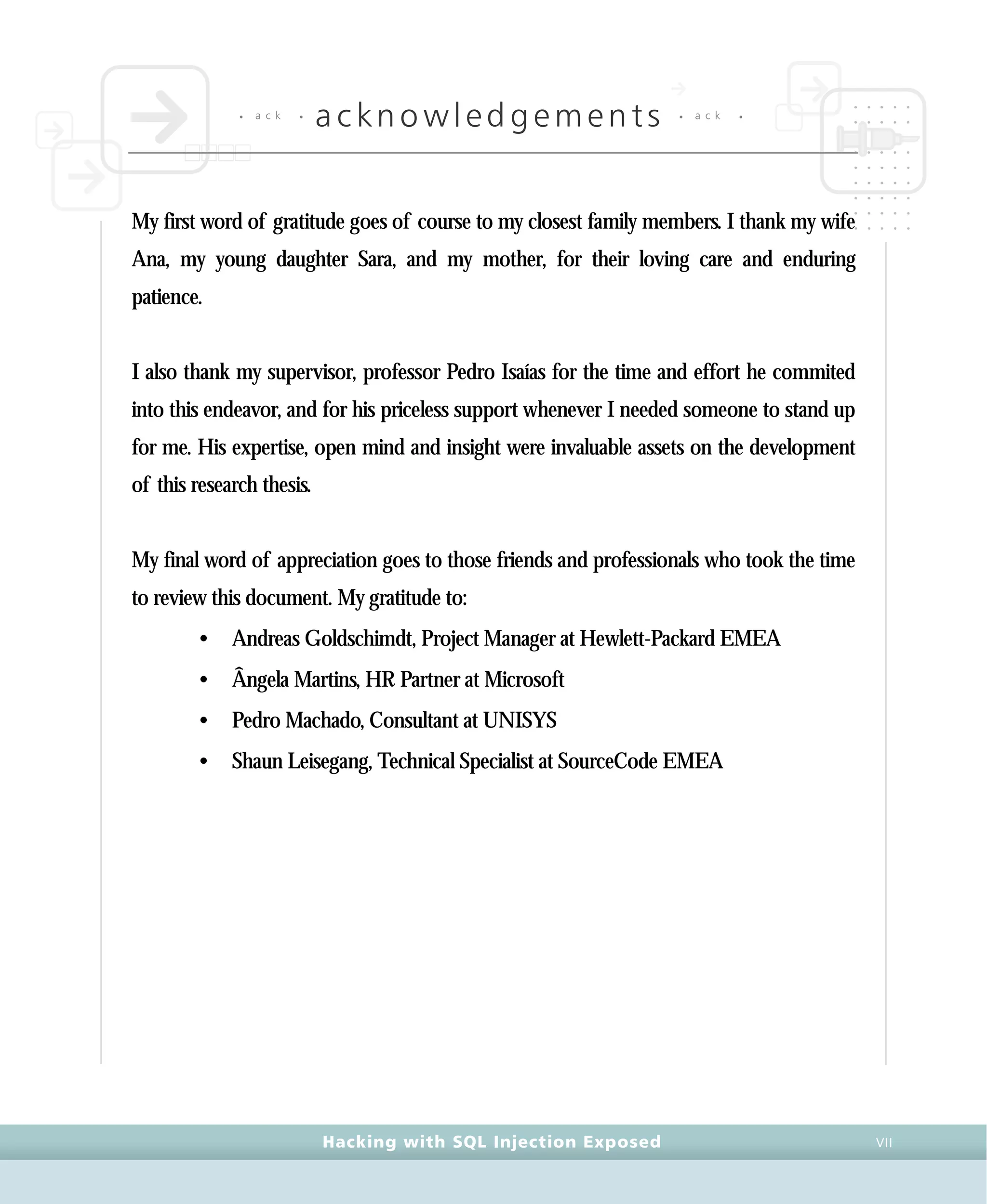 • a c k •
acknowledgements • a c k •
Hacking with SQL Injection Exposed VII
My first word of gratitude goes of course to my closest family members. I thank my wife
Ana, my young daughter Sara, and my mother, for their loving care and enduring
patience.
I also thank my supervisor, professor Pedro Isaías for the time and effort he commited
into this endeavor, and for his priceless support whenever I needed someone to stand up
for me. His expertise, open mind and insight were invaluable assets on the development
of this research thesis.
My final word of appreciation goes to those friends and professionals who took the time
to review this document. My gratitude to:
• Andreas Goldschimdt, Project Manager at Hewlett-Packard EMEA
• Ângela Martins, HR Partner at Microsoft
• Pedro Machado, Consultant at UNISYS
• Shaun Leisegang, Technical Specialist at SourceCode EMEA
 