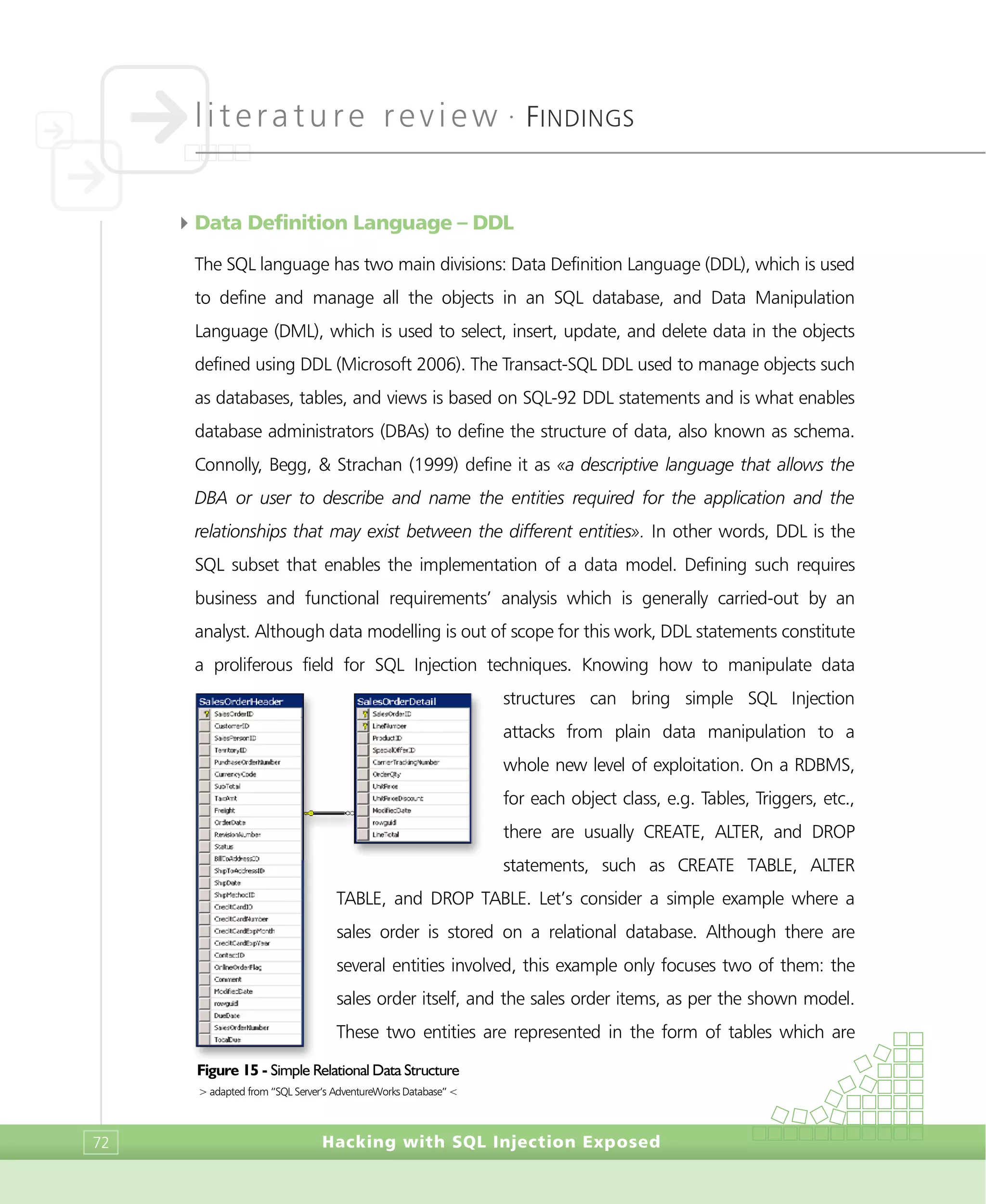 literature review •
FINDINGS
Hacking with SQL Injection Exposed72
4Data Definition Language – DDL
The SQL language has two main divisions: Data Definition Language (DDL), which is used
to define and manage all the objects in an SQL database, and Data Manipulation
Language (DML), which is used to select, insert, update, and delete data in the objects
defined using DDL (Microsoft 2006). The Transact-SQL DDL used to manage objects such
as databases, tables, and views is based on SQL-92 DDL statements and is what enables
database administrators (DBAs) to define the structure of data, also known as schema.
Connolly, Begg, & Strachan (1999) define it as «a descriptive language that allows the
DBA or user to describe and name the entities required for the application and the
relationships that may exist between the different entities». In other words, DDL is the
SQL subset that enables the implementation of a data model. Defining such requires
business and functional requirements’ analysis which is generally carried-out by an
analyst. Although data modelling is out of scope for this work, DDL statements constitute
a proliferous field for SQL Injection techniques. Knowing how to manipulate data
structures can bring simple SQL Injection
attacks from plain data manipulation to a
whole new level of exploitation. On a RDBMS,
for each object class, e.g. Tables, Triggers, etc.,
there are usually CREATE, ALTER, and DROP
statements, such as CREATE TABLE, ALTER
TABLE, and DROP TABLE. Let’s consider a simple example where a
sales order is stored on a relational database. Although there are
several entities involved, this example only focuses two of them: the
sales order itself, and the sales order items, as per the shown model.
These two entities are represented in the form of tables which are
Figure 15 - Simple Relational Data Structure
> adapted from “SQL Server’s AdventureWorks Database” <
 