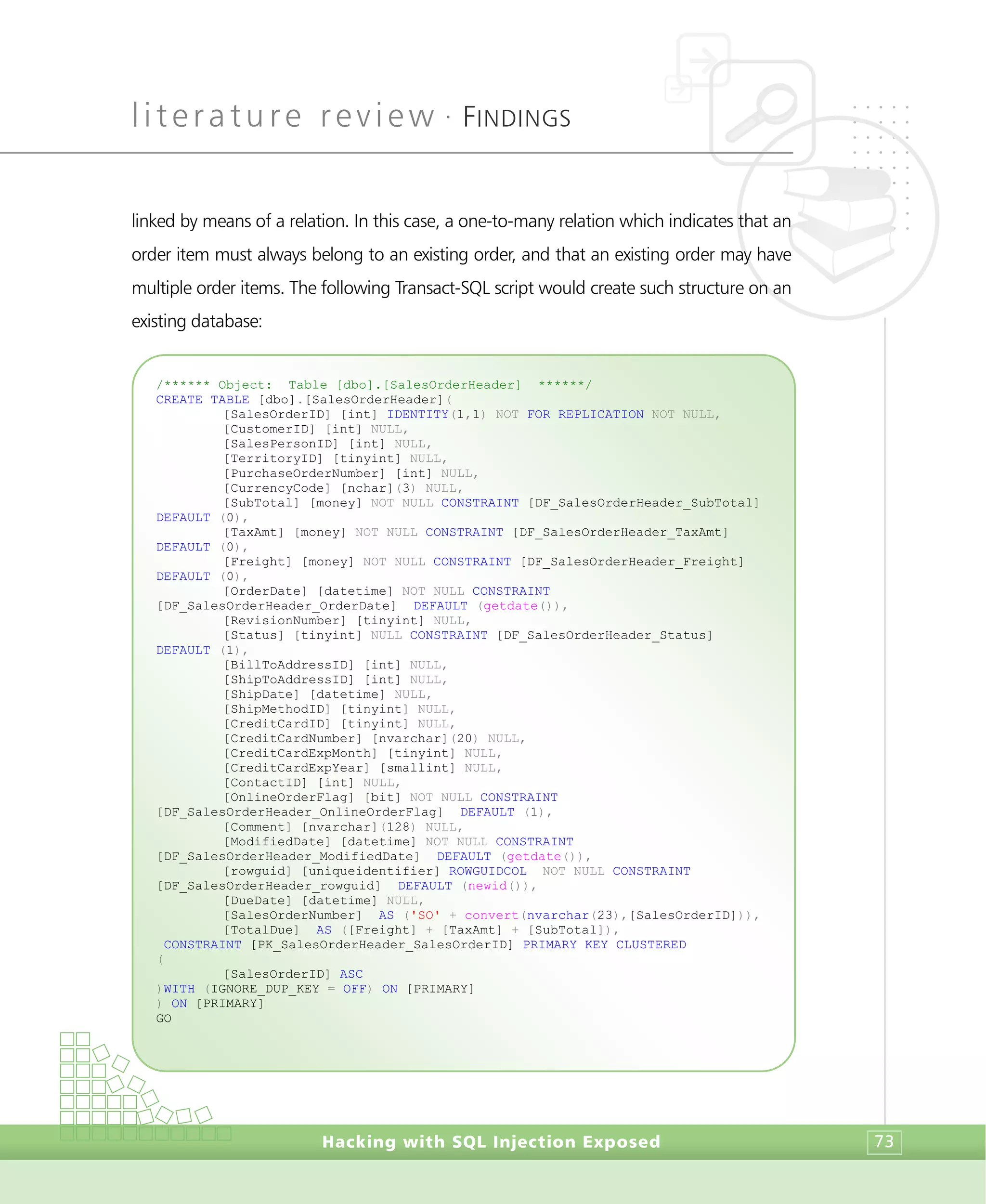 literature review •
FINDINGS
Hacking with SQL Injection Exposed 73
linked by means of a relation. In this case, a one-to-many relation which indicates that an
order item must always belong to an existing order, and that an existing order may have
multiple order items. The following Transact-SQL script would create such structure on an
existing database:
/****** Object: Table [dbo].[SalesOrderHeader] ******/
CREATE TABLE [dbo].[SalesOrderHeader](
[SalesOrderID] [int] IDENTITY(1,1) NOT FOR REPLICATION NOT NULL,
[CustomerID] [int] NULL,
[SalesPersonID] [int] NULL,
[TerritoryID] [tinyint] NULL,
[PurchaseOrderNumber] [int] NULL,
[CurrencyCode] [nchar](3) NULL,
[SubTotal] [money] NOT NULL CONSTRAINT [DF_SalesOrderHeader_SubTotal]
DEFAULT (0),
[TaxAmt] [money] NOT NULL CONSTRAINT [DF_SalesOrderHeader_TaxAmt]
DEFAULT (0),
[Freight] [money] NOT NULL CONSTRAINT [DF_SalesOrderHeader_Freight]
DEFAULT (0),
[OrderDate] [datetime] NOT NULL CONSTRAINT
[DF_SalesOrderHeader_OrderDate] DEFAULT (getdate()),
[RevisionNumber] [tinyint] NULL,
[Status] [tinyint] NULL CONSTRAINT [DF_SalesOrderHeader_Status]
DEFAULT (1),
[BillToAddressID] [int] NULL,
[ShipToAddressID] [int] NULL,
[ShipDate] [datetime] NULL,
[ShipMethodID] [tinyint] NULL,
[CreditCardID] [tinyint] NULL,
[CreditCardNumber] [nvarchar](20) NULL,
[CreditCardExpMonth] [tinyint] NULL,
[CreditCardExpYear] [smallint] NULL,
[ContactID] [int] NULL,
[OnlineOrderFlag] [bit] NOT NULL CONSTRAINT
[DF_SalesOrderHeader_OnlineOrderFlag] DEFAULT (1),
[Comment] [nvarchar](128) NULL,
[ModifiedDate] [datetime] NOT NULL CONSTRAINT
[DF_SalesOrderHeader_ModifiedDate] DEFAULT (getdate()),
[rowguid] [uniqueidentifier] ROWGUIDCOL NOT NULL CONSTRAINT
[DF_SalesOrderHeader_rowguid] DEFAULT (newid()),
[DueDate] [datetime] NULL,
[SalesOrderNumber] AS ('SO' + convert(nvarchar(23),[SalesOrderID])),
[TotalDue] AS ([Freight] + [TaxAmt] + [SubTotal]),
CONSTRAINT [PK_SalesOrderHeader_SalesOrderID] PRIMARY KEY CLUSTERED
(
[SalesOrderID] ASC
)WITH (IGNORE_DUP_KEY = OFF) ON [PRIMARY]
) ON [PRIMARY]
GO
 
