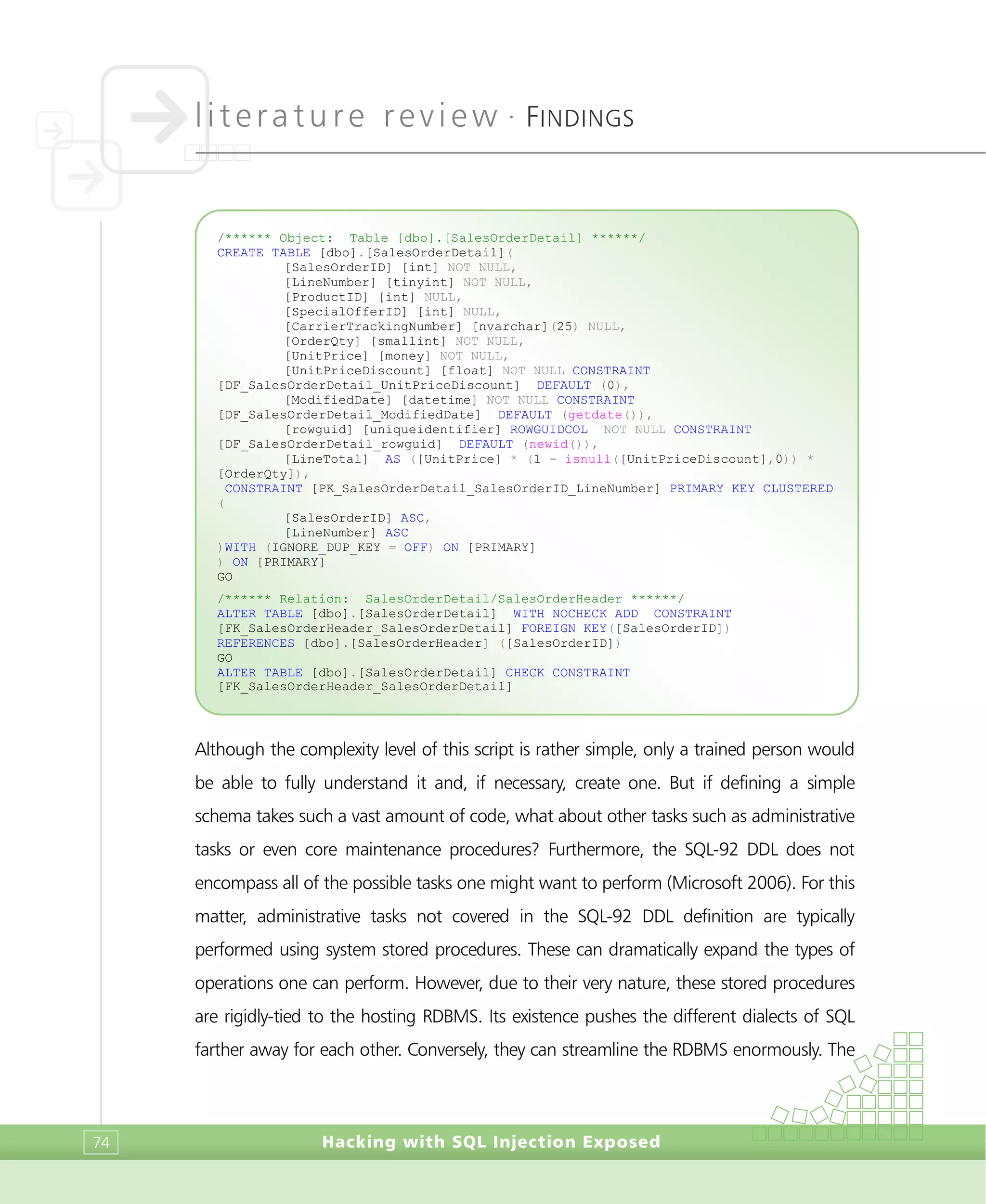 literature review •
FINDINGS
Hacking with SQL Injection Exposed74
Although the complexity level of this script is rather simple, only a trained person would
be able to fully understand it and, if necessary, create one. But if defining a simple
schema takes such a vast amount of code, what about other tasks such as administrative
tasks or even core maintenance procedures? Furthermore, the SQL-92 DDL does not
encompass all of the possible tasks one might want to perform (Microsoft 2006). For this
matter, administrative tasks not covered in the SQL-92 DDL definition are typically
performed using system stored procedures. These can dramatically expand the types of
operations one can perform. However, due to their very nature, these stored procedures
are rigidly-tied to the hosting RDBMS. Its existence pushes the different dialects of SQL
farther away for each other. Conversely, they can streamline the RDBMS enormously. The
/****** Object: Table [dbo].[SalesOrderDetail] ******/
CREATE TABLE [dbo].[SalesOrderDetail](
[SalesOrderID] [int] NOT NULL,
[LineNumber] [tinyint] NOT NULL,
[ProductID] [int] NULL,
[SpecialOfferID] [int] NULL,
[CarrierTrackingNumber] [nvarchar](25) NULL,
[OrderQty] [smallint] NOT NULL,
[UnitPrice] [money] NOT NULL,
[UnitPriceDiscount] [float] NOT NULL CONSTRAINT
[DF_SalesOrderDetail_UnitPriceDiscount] DEFAULT (0),
[ModifiedDate] [datetime] NOT NULL CONSTRAINT
[DF_SalesOrderDetail_ModifiedDate] DEFAULT (getdate()),
[rowguid] [uniqueidentifier] ROWGUIDCOL NOT NULL CONSTRAINT
[DF_SalesOrderDetail_rowguid] DEFAULT (newid()),
[LineTotal] AS ([UnitPrice] * (1 - isnull([UnitPriceDiscount],0)) *
[OrderQty]),
CONSTRAINT [PK_SalesOrderDetail_SalesOrderID_LineNumber] PRIMARY KEY CLUSTERED
(
[SalesOrderID] ASC,
[LineNumber] ASC
)WITH (IGNORE_DUP_KEY = OFF) ON [PRIMARY]
) ON [PRIMARY]
GO
/****** Relation: SalesOrderDetail/SalesOrderHeader ******/
ALTER TABLE [dbo].[SalesOrderDetail] WITH NOCHECK ADD CONSTRAINT
[FK_SalesOrderHeader_SalesOrderDetail] FOREIGN KEY([SalesOrderID])
REFERENCES [dbo].[SalesOrderHeader] ([SalesOrderID])
GO
ALTER TABLE [dbo].[SalesOrderDetail] CHECK CONSTRAINT
[FK_SalesOrderHeader_SalesOrderDetail]
 