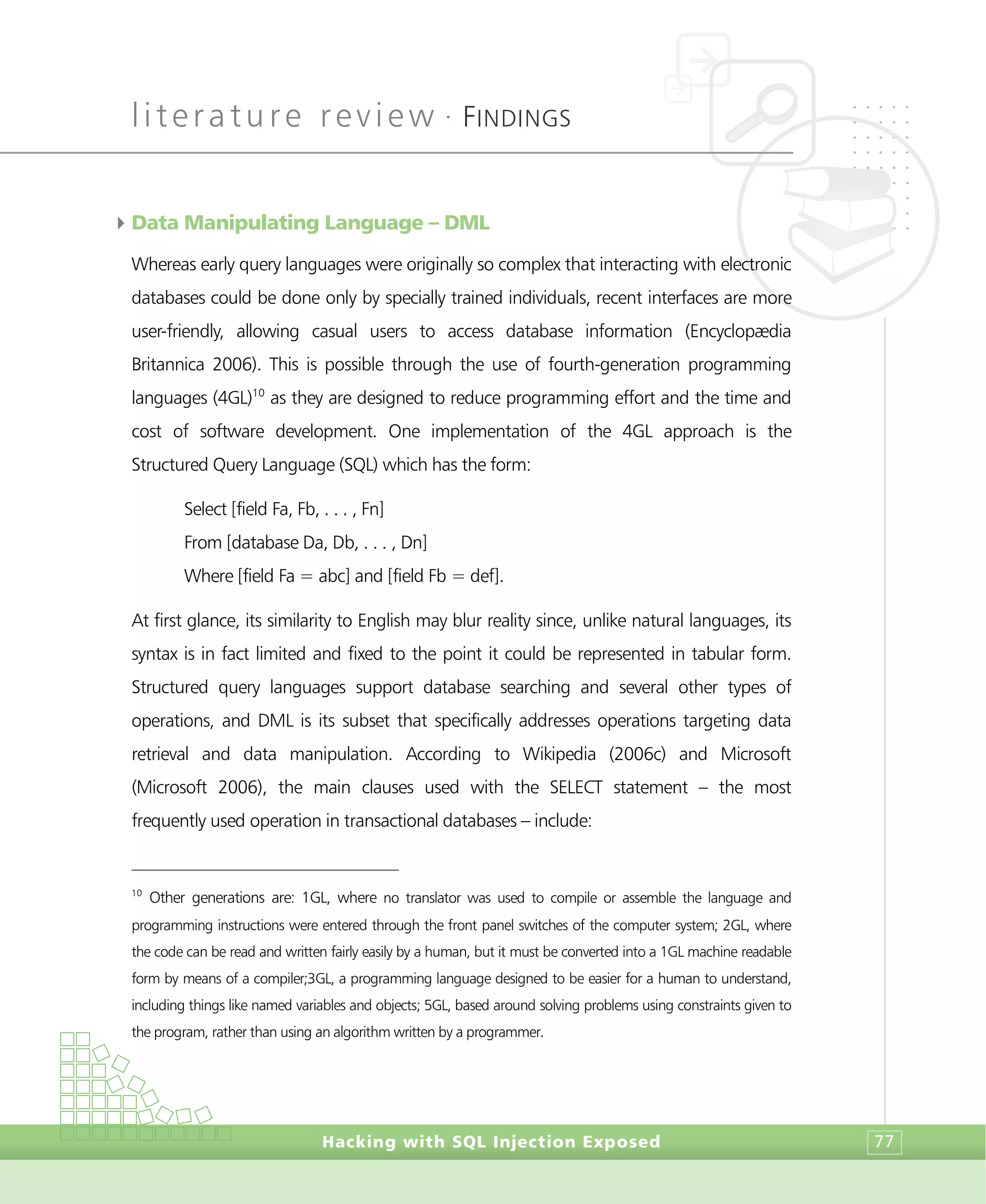 literature review •
FINDINGS
Hacking with SQL Injection Exposed 77
4Data Manipulating Language – DML
Whereas early query languages were originally so complex that interacting with electronic
databases could be done only by specially trained individuals, recent interfaces are more
user-friendly, allowing casual users to access database information (Encyclopædia
Britannica 2006). This is possible through the use of fourth-generation programming
languages (4GL)10
as they are designed to reduce programming effort and the time and
cost of software development. One implementation of the 4GL approach is the
Structured Query Language (SQL) which has the form:
Select [field Fa, Fb, . . . , Fn]
From [database Da, Db, . . . , Dn]
Where [field Fa = abc] and [field Fb = def].
At first glance, its similarity to English may blur reality since, unlike natural languages, its
syntax is in fact limited and fixed to the point it could be represented in tabular form.
Structured query languages support database searching and several other types of
operations, and DML is its subset that specifically addresses operations targeting data
retrieval and data manipulation. According to Wikipedia (2006c) and Microsoft
(Microsoft 2006), the main clauses used with the SELECT statement – the most
frequently used operation in transactional databases – include:
10
Other generations are: 1GL, where no translator was used to compile or assemble the language and
programming instructions were entered through the front panel switches of the computer system; 2GL, where
the code can be read and written fairly easily by a human, but it must be converted into a 1GL machine readable
form by means of a compiler;3GL, a programming language designed to be easier for a human to understand,
including things like named variables and objects; 5GL, based around solving problems using constraints given to
the program, rather than using an algorithm written by a programmer.
 