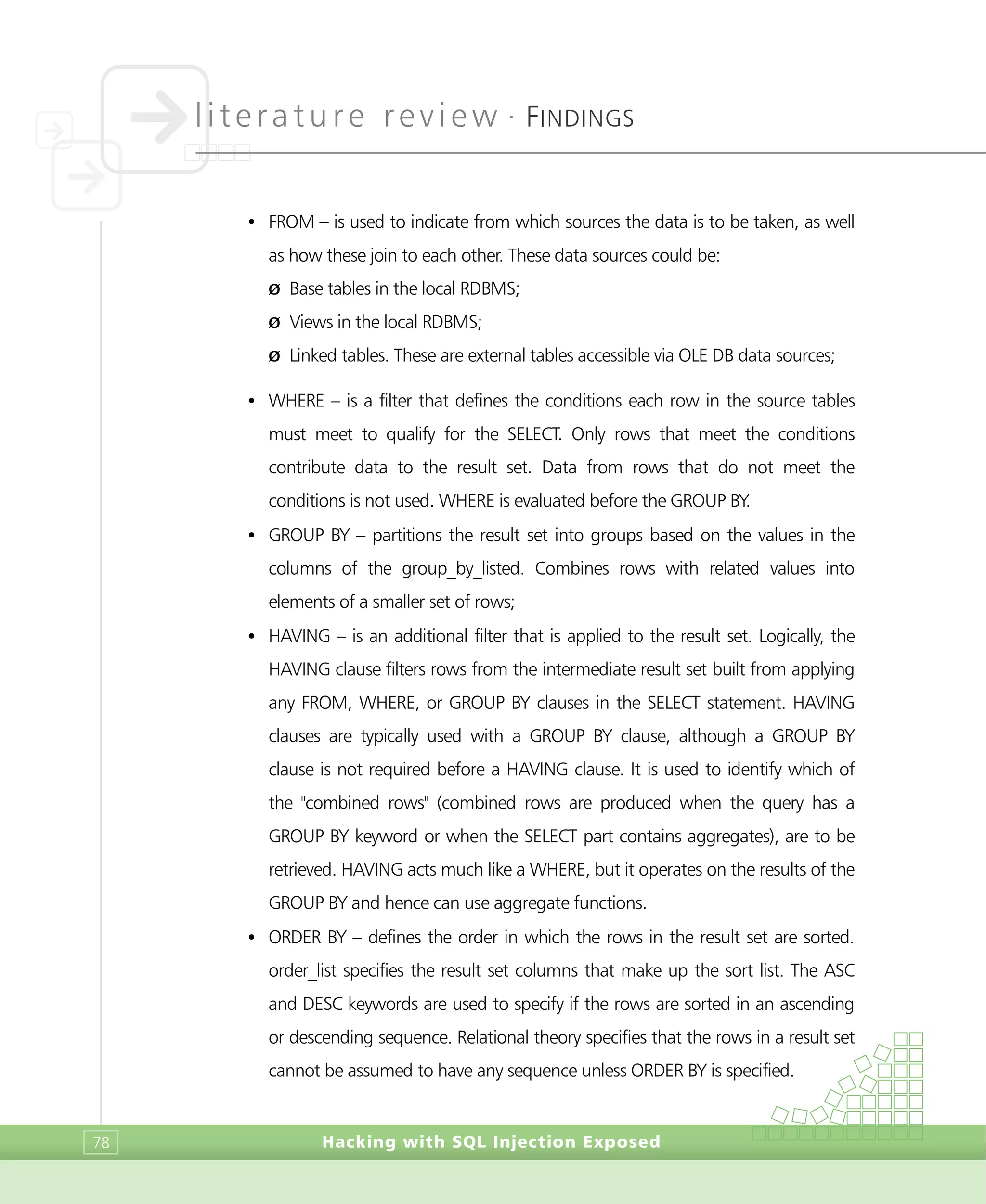literature review •
FINDINGS
Hacking with SQL Injection Exposed78
• FROM – is used to indicate from which sources the data is to be taken, as well
as how these join to each other. These data sources could be:
Ø Base tables in the local RDBMS;
Ø Views in the local RDBMS;
Ø Linked tables. These are external tables accessible via OLE DB data sources;
• WHERE – is a filter that defines the conditions each row in the source tables
must meet to qualify for the SELECT. Only rows that meet the conditions
contribute data to the result set. Data from rows that do not meet the
conditions is not used. WHERE is evaluated before the GROUP BY.
• GROUP BY – partitions the result set into groups based on the values in the
columns of the group_by_listed. Combines rows with related values into
elements of a smaller set of rows;
• HAVING – is an additional filter that is applied to the result set. Logically, the
HAVING clause filters rows from the intermediate result set built from applying
any FROM, WHERE, or GROUP BY clauses in the SELECT statement. HAVING
clauses are typically used with a GROUP BY clause, although a GROUP BY
clause is not required before a HAVING clause. It is used to identify which of
the "combined rows" (combined rows are produced when the query has a
GROUP BY keyword or when the SELECT part contains aggregates), are to be
retrieved. HAVING acts much like a WHERE, but it operates on the results of the
GROUP BY and hence can use aggregate functions.
• ORDER BY – defines the order in which the rows in the result set are sorted.
order_list specifies the result set columns that make up the sort list. The ASC
and DESC keywords are used to specify if the rows are sorted in an ascending
or descending sequence. Relational theory specifies that the rows in a result set
cannot be assumed to have any sequence unless ORDER BY is specified.
 