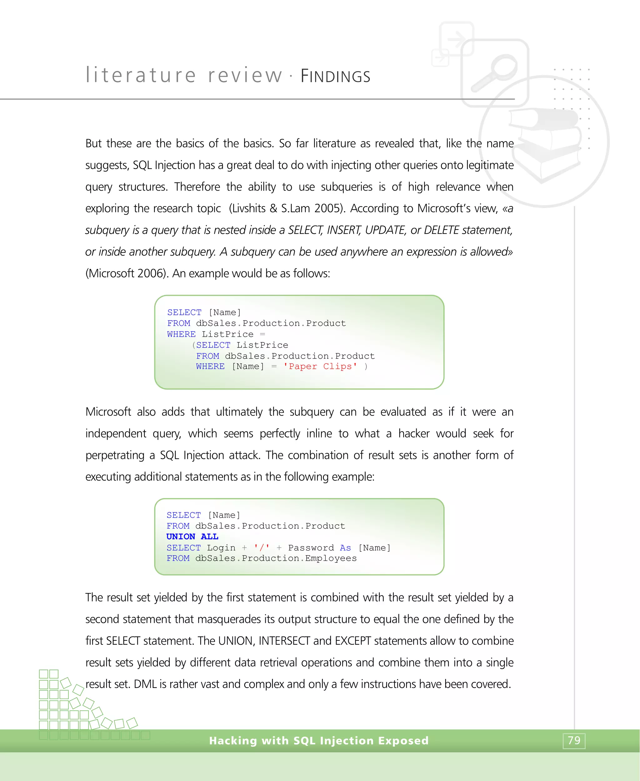 literature review •
FINDINGS
Hacking with SQL Injection Exposed 79
But these are the basics of the basics. So far literature as revealed that, like the name
suggests, SQL Injection has a great deal to do with injecting other queries onto legitimate
query structures. Therefore the ability to use subqueries is of high relevance when
exploring the research topic (Livshits & S.Lam 2005). According to Microsoft’s view, «a
subquery is a query that is nested inside a SELECT, INSERT, UPDATE, or DELETE statement,
or inside another subquery. A subquery can be used anywhere an expression is allowed»
(Microsoft 2006). An example would be as follows:
Microsoft also adds that ultimately the subquery can be evaluated as if it were an
independent query, which seems perfectly inline to what a hacker would seek for
perpetrating a SQL Injection attack. The combination of result sets is another form of
executing additional statements as in the following example:
The result set yielded by the first statement is combined with the result set yielded by a
second statement that masquerades its output structure to equal the one defined by the
first SELECT statement. The UNION, INTERSECT and EXCEPT statements allow to combine
result sets yielded by different data retrieval operations and combine them into a single
result set. DML is rather vast and complex and only a few instructions have been covered.
SELECT [Name]
FROM dbSales.Production.Product
UNION ALL
SELECT Login + '/' + Password As [Name]
FROM dbSales.Production.Employees
SELECT [Name]
FROM dbSales.Production.Product
WHERE ListPrice =
(SELECT ListPrice
FROM dbSales.Production.Product
WHERE [Name] = 'Paper Clips' )
 