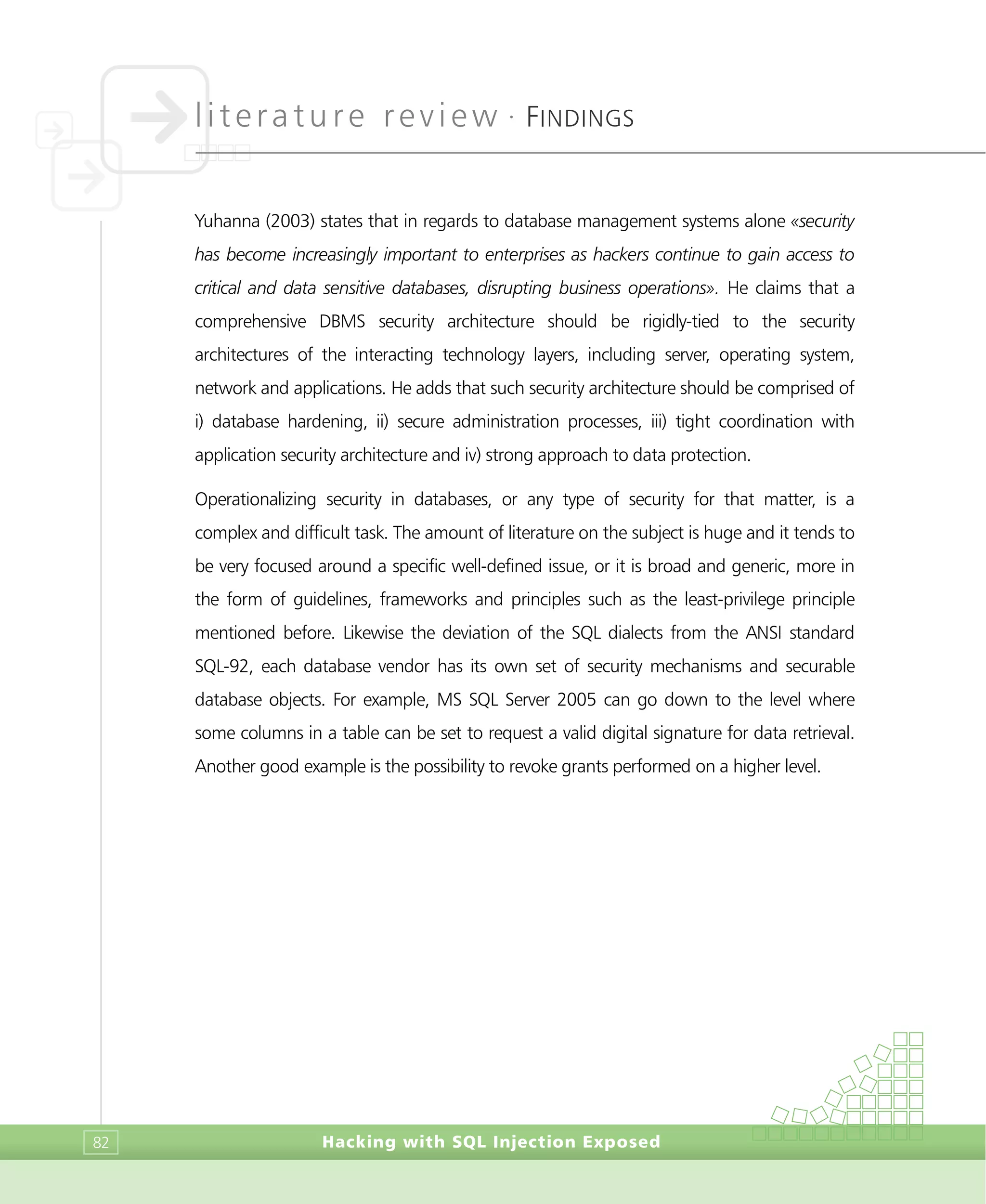 literature review •
FINDINGS
Hacking with SQL Injection Exposed82
Yuhanna (2003) states that in regards to database management systems alone «security
has become increasingly important to enterprises as hackers continue to gain access to
critical and data sensitive databases, disrupting business operations». He claims that a
comprehensive DBMS security architecture should be rigidly-tied to the security
architectures of the interacting technology layers, including server, operating system,
network and applications. He adds that such security architecture should be comprised of
i) database hardening, ii) secure administration processes, iii) tight coordination with
application security architecture and iv) strong approach to data protection.
Operationalizing security in databases, or any type of security for that matter, is a
complex and difficult task. The amount of literature on the subject is huge and it tends to
be very focused around a specific well-defined issue, or it is broad and generic, more in
the form of guidelines, frameworks and principles such as the least-privilege principle
mentioned before. Likewise the deviation of the SQL dialects from the ANSI standard
SQL-92, each database vendor has its own set of security mechanisms and securable
database objects. For example, MS SQL Server 2005 can go down to the level where
some columns in a table can be set to request a valid digital signature for data retrieval.
Another good example is the possibility to revoke grants performed on a higher level.
 