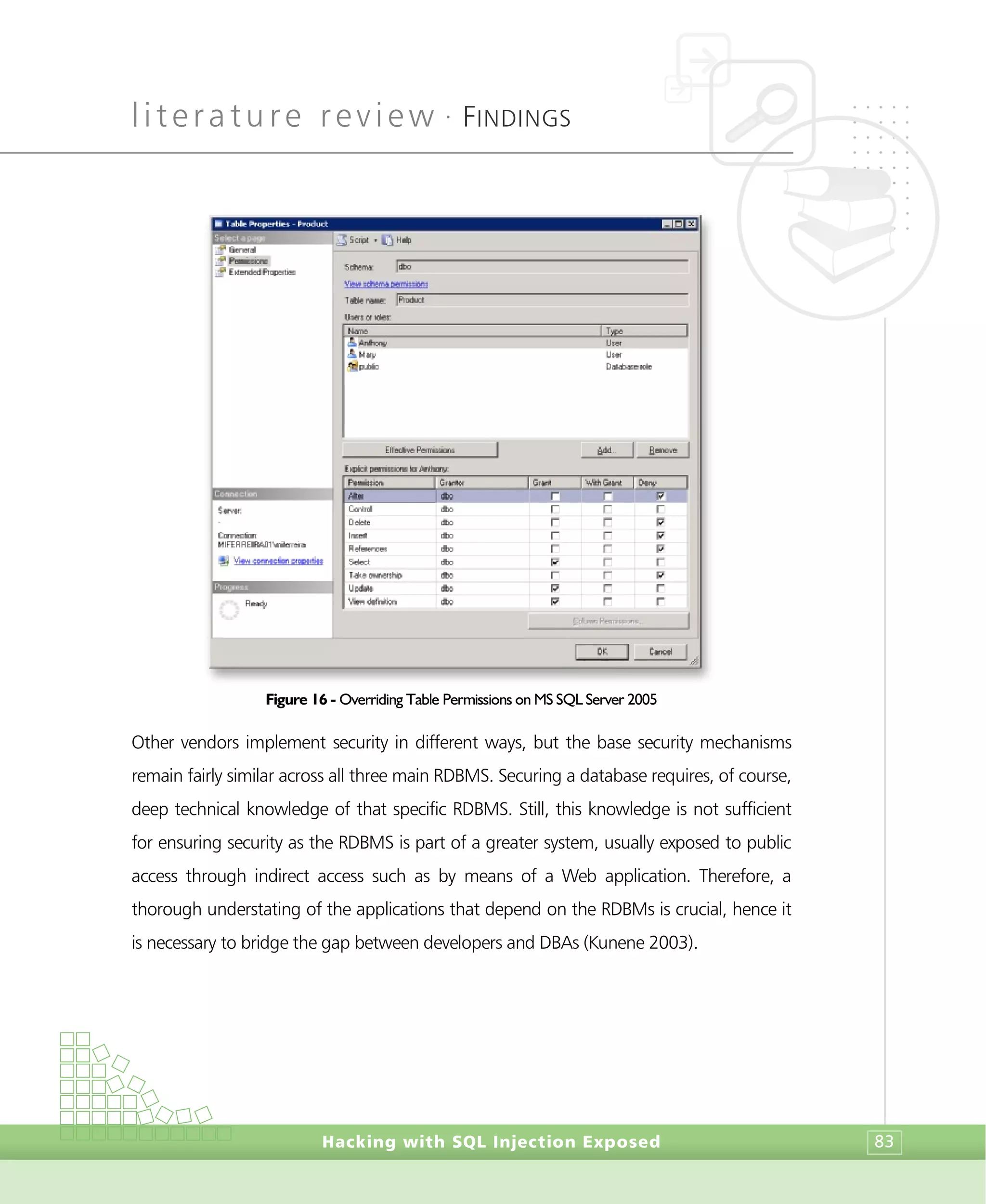 literature review •
FINDINGS
Hacking with SQL Injection Exposed 83
Figure 16 - Overriding Table Permissions on MS SQL Server 2005
Other vendors implement security in different ways, but the base security mechanisms
remain fairly similar across all three main RDBMS. Securing a database requires, of course,
deep technical knowledge of that specific RDBMS. Still, this knowledge is not sufficient
for ensuring security as the RDBMS is part of a greater system, usually exposed to public
access through indirect access such as by means of a Web application. Therefore, a
thorough understating of the applications that depend on the RDBMs is crucial, hence it
is necessary to bridge the gap between developers and DBAs (Kunene 2003).
 