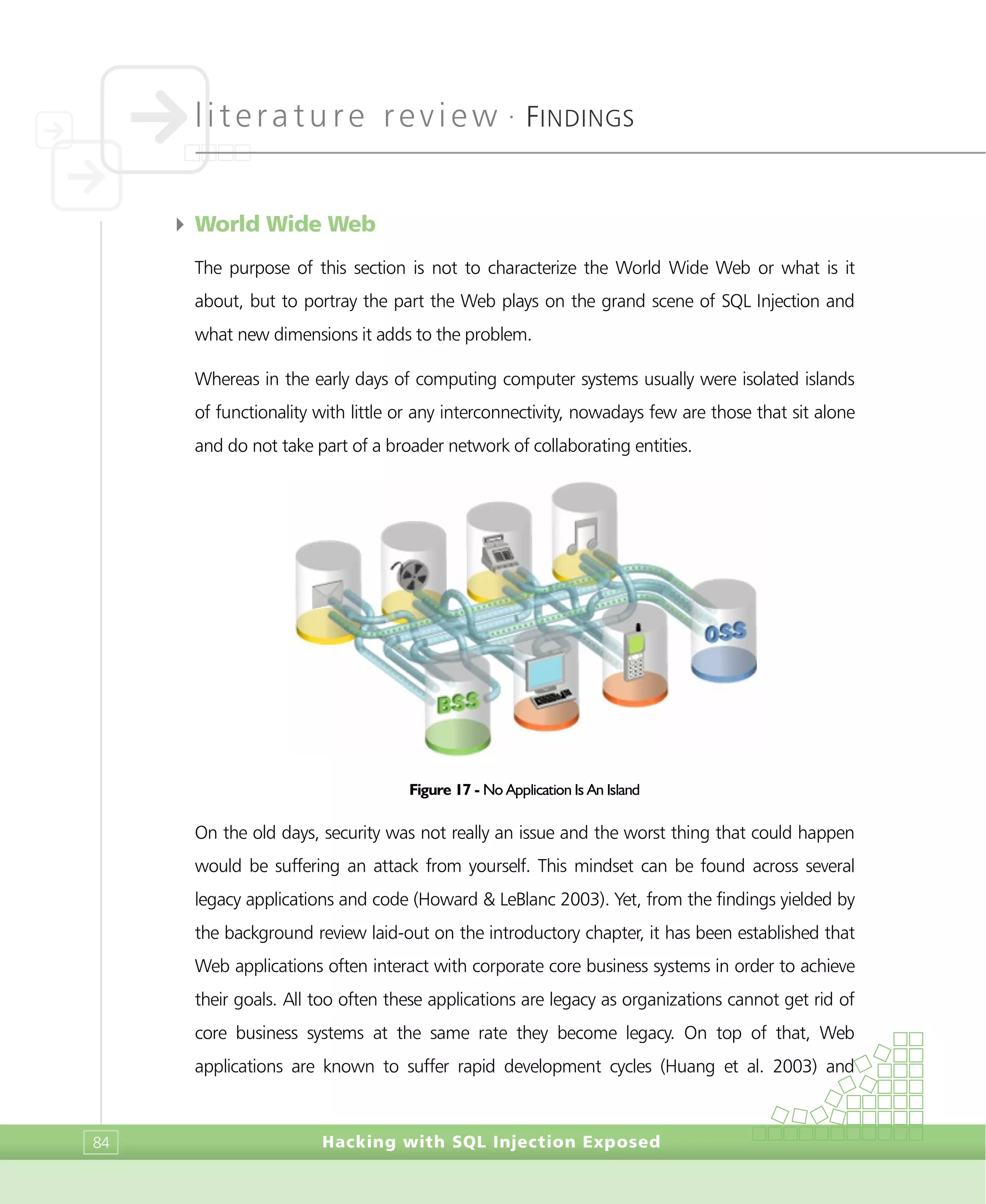 literature review •
FINDINGS
Hacking with SQL Injection Exposed84
4 World Wide Web
The purpose of this section is not to characterize the World Wide Web or what is it
about, but to portray the part the Web plays on the grand scene of SQL Injection and
what new dimensions it adds to the problem.
Whereas in the early days of computing computer systems usually were isolated islands
of functionality with little or any interconnectivity, nowadays few are those that sit alone
and do not take part of a broader network of collaborating entities.
Figure 17 - No Application Is An Island
On the old days, security was not really an issue and the worst thing that could happen
would be suffering an attack from yourself. This mindset can be found across several
legacy applications and code (Howard & LeBlanc 2003). Yet, from the findings yielded by
the background review laid-out on the introductory chapter, it has been established that
Web applications often interact with corporate core business systems in order to achieve
their goals. All too often these applications are legacy as organizations cannot get rid of
core business systems at the same rate they become legacy. On top of that, Web
applications are known to suffer rapid development cycles (Huang et al. 2003) and
 