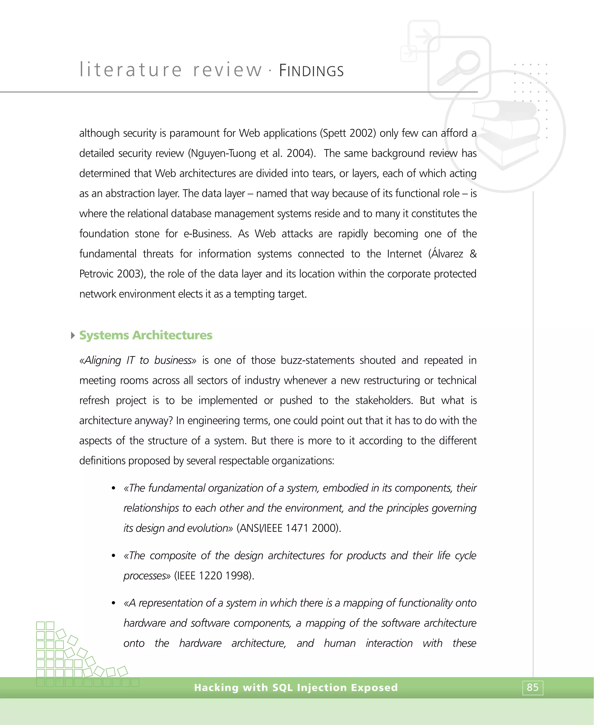 literature review •
FINDINGS
Hacking with SQL Injection Exposed 85
although security is paramount for Web applications (Spett 2002) only few can afford a
detailed security review (Nguyen-Tuong et al. 2004). The same background review has
determined that Web architectures are divided into tears, or layers, each of which acting
as an abstraction layer. The data layer – named that way because of its functional role – is
where the relational database management systems reside and to many it constitutes the
foundation stone for e-Business. As Web attacks are rapidly becoming one of the
fundamental threats for information systems connected to the Internet (Álvarez &
Petrovic 2003), the role of the data layer and its location within the corporate protected
network environment elects it as a tempting target.
4Systems Architectures
«Aligning IT to business» is one of those buzz-statements shouted and repeated in
meeting rooms across all sectors of industry whenever a new restructuring or technical
refresh project is to be implemented or pushed to the stakeholders. But what is
architecture anyway? In engineering terms, one could point out that it has to do with the
aspects of the structure of a system. But there is more to it according to the different
definitions proposed by several respectable organizations:
• «The fundamental organization of a system, embodied in its components, their
relationships to each other and the environment, and the principles governing
its design and evolution» (ANSI/IEEE 1471 2000).
• «The composite of the design architectures for products and their life cycle
processes» (IEEE 1220 1998).
• «A representation of a system in which there is a mapping of functionality onto
hardware and software components, a mapping of the software architecture
onto the hardware architecture, and human interaction with these
 