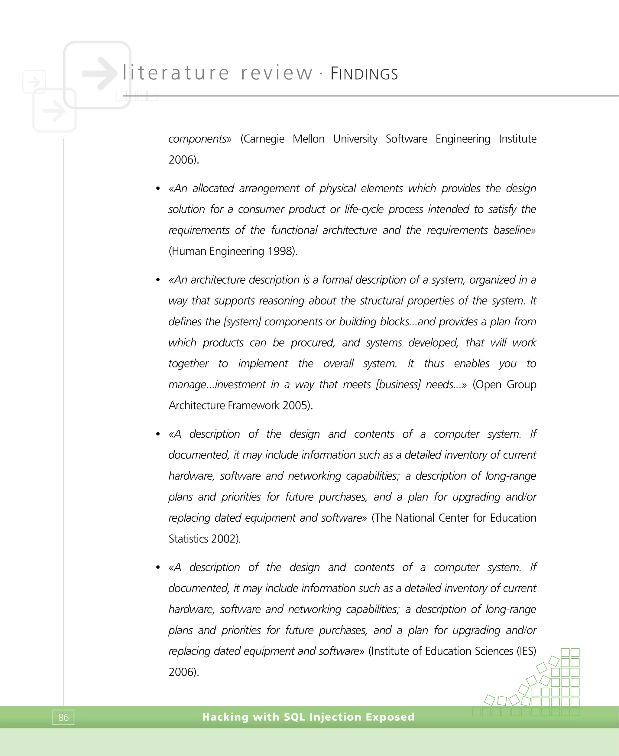 literature review •
FINDINGS
Hacking with SQL Injection Exposed86
components» (Carnegie Mellon University Software Engineering Institute
2006).
• «An allocated arrangement of physical elements which provides the design
solution for a consumer product or life-cycle process intended to satisfy the
requirements of the functional architecture and the requirements baseline»
(Human Engineering 1998).
• «An architecture description is a formal description of a system, organized in a
way that supports reasoning about the structural properties of the system. It
defines the [system] components or building blocks...and provides a plan from
which products can be procured, and systems developed, that will work
together to implement the overall system. It thus enables you to
manage...investment in a way that meets [business] needs...» (Open Group
Architecture Framework 2005).
• «A description of the design and contents of a computer system. If
documented, it may include information such as a detailed inventory of current
hardware, software and networking capabilities; a description of long-range
plans and priorities for future purchases, and a plan for upgrading and/or
replacing dated equipment and software» (The National Center for Education
Statistics 2002).
• «A description of the design and contents of a computer system. If
documented, it may include information such as a detailed inventory of current
hardware, software and networking capabilities; a description of long-range
plans and priorities for future purchases, and a plan for upgrading and/or
replacing dated equipment and software» (Institute of Education Sciences (IES)
2006).
 
