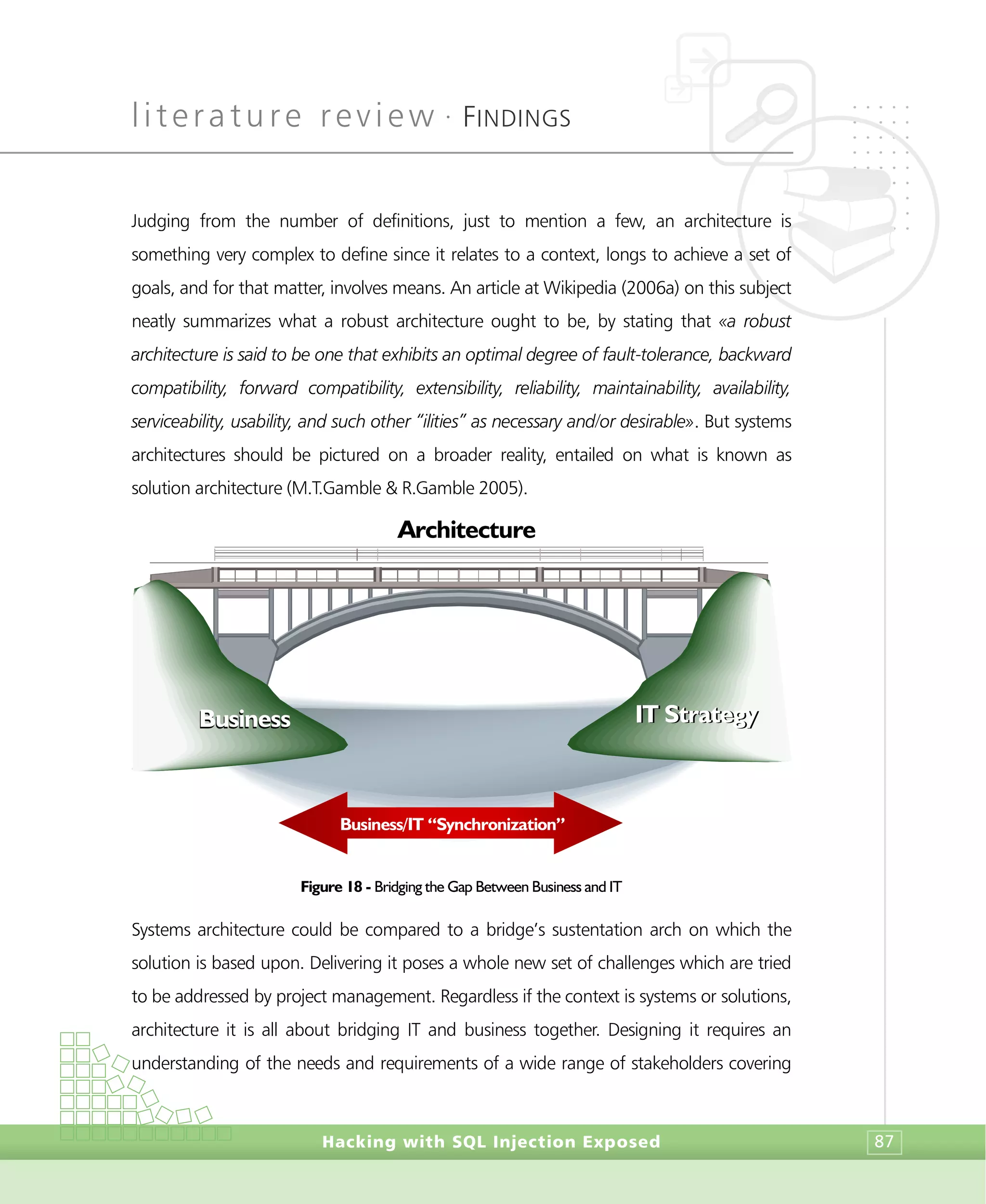 literature review •
FINDINGS
Hacking with SQL Injection Exposed 87
Judging from the number of definitions, just to mention a few, an architecture is
something very complex to define since it relates to a context, longs to achieve a set of
goals, and for that matter, involves means. An article at Wikipedia (2006a) on this subject
neatly summarizes what a robust architecture ought to be, by stating that «a robust
architecture is said to be one that exhibits an optimal degree of fault-tolerance, backward
compatibility, forward compatibility, extensibility, reliability, maintainability, availability,
serviceability, usability, and such other “ilities” as necessary and/or desirable». But systems
architectures should be pictured on a broader reality, entailed on what is known as
solution architecture (M.T.Gamble & R.Gamble 2005).
Figure 18 - Bridging the Gap Between Business and IT
Systems architecture could be compared to a bridge’s sustentation arch on which the
solution is based upon. Delivering it poses a whole new set of challenges which are tried
to be addressed by project management. Regardless if the context is systems or solutions,
architecture it is all about bridging IT and business together. Designing it requires an
understanding of the needs and requirements of a wide range of stakeholders covering
Architecture
Business/IT “Synchronization”
BusinessBusiness IT StrategyIT Strategy
 