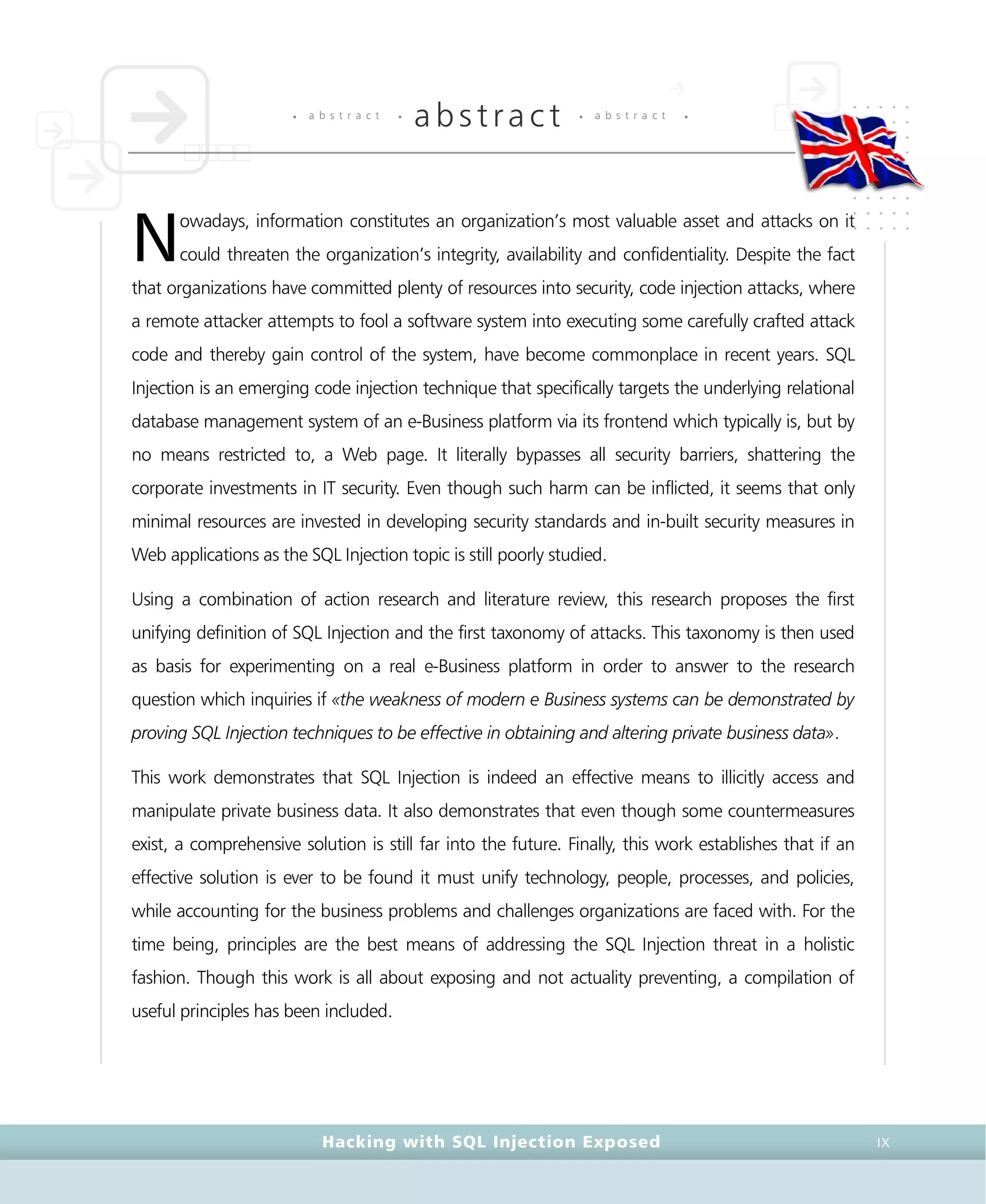 • a b s t r a c t •
abstract • a b s t r a c t •
Hacking with SQL Injection Exposed IX
owadays, information constitutes an organization’s most valuable asset and attacks on it
could threaten the organization’s integrity, availability and confidentiality. Despite the fact
that organizations have committed plenty of resources into security, code injection attacks, where
a remote attacker attempts to fool a software system into executing some carefully crafted attack
code and thereby gain control of the system, have become commonplace in recent years. SQL
Injection is an emerging code injection technique that specifically targets the underlying relational
database management system of an e-Business platform via its frontend which typically is, but by
no means restricted to, a Web page. It literally bypasses all security barriers, shattering the
corporate investments in IT security. Even though such harm can be inflicted, it seems that only
minimal resources are invested in developing security standards and in-built security measures in
Web applications as the SQL Injection topic is still poorly studied.
Using a combination of action research and literature review, this research proposes the first
unifying definition of SQL Injection and the first taxonomy of attacks. This taxonomy is then used
as basis for experimenting on a real e-Business platform in order to answer to the research
question which inquiries if «the weakness of modern e Business systems can be demonstrated by
proving SQL Injection techniques to be effective in obtaining and altering private business data».
This work demonstrates that SQL Injection is indeed an effective means to illicitly access and
manipulate private business data. It also demonstrates that even though some countermeasures
exist, a comprehensive solution is still far into the future. Finally, this work establishes that if an
effective solution is ever to be found it must unify technology, people, processes, and policies,
while accounting for the business problems and challenges organizations are faced with. For the
time being, principles are the best means of addressing the SQL Injection threat in a holistic
fashion. Though this work is all about exposing and not actuality preventing, a compilation of
useful principles has been included.
N
 