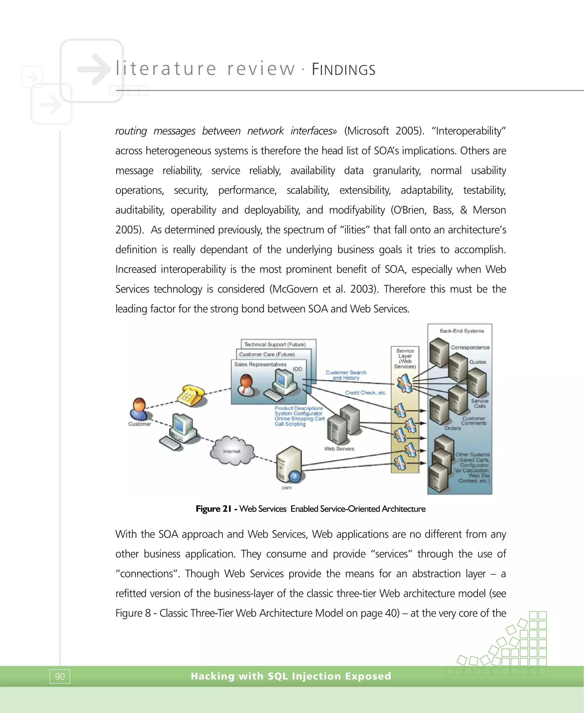 literature review •
FINDINGS
Hacking with SQL Injection Exposed90
routing messages between network interfaces» (Microsoft 2005). “Interoperability”
across heterogeneous systems is therefore the head list of SOA’s implications. Others are
message reliability, service reliably, availability data granularity, normal usability
operations, security, performance, scalability, extensibility, adaptability, testability,
auditability, operability and deployability, and modifyability (O'Brien, Bass, & Merson
2005). As determined previously, the spectrum of “ilities” that fall onto an architecture’s
definition is really dependant of the underlying business goals it tries to accomplish.
Increased interoperability is the most prominent benefit of SOA, especially when Web
Services technology is considered (McGovern et al. 2003). Therefore this must be the
leading factor for the strong bond between SOA and Web Services.
Figure 21 - Web Services Enabled Service-Oriented Architecture
With the SOA approach and Web Services, Web applications are no different from any
other business application. They consume and provide “services” through the use of
“connections”. Though Web Services provide the means for an abstraction layer – a
refitted version of the business-layer of the classic three-tier Web architecture model (see
Figure 8 - Classic Three-Tier Web Architecture Model on page 40) – at the very core of the
 
