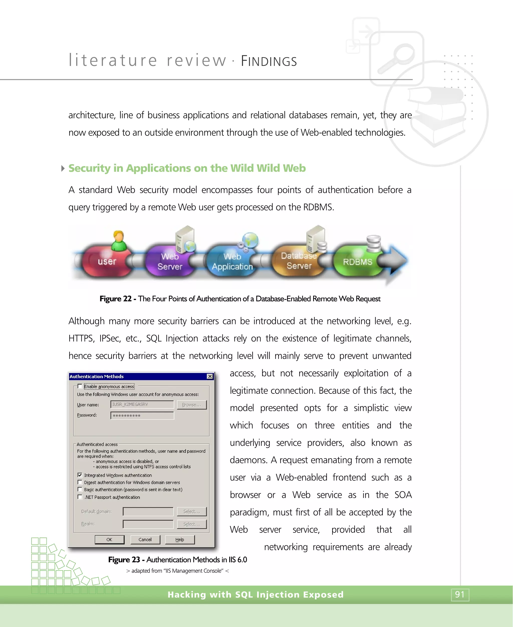 literature review •
FINDINGS
Hacking with SQL Injection Exposed 91
architecture, line of business applications and relational databases remain, yet, they are
now exposed to an outside environment through the use of Web-enabled technologies.
4Security in Applications on the Wild Wild Web
A standard Web security model encompasses four points of authentication before a
query triggered by a remote Web user gets processed on the RDBMS.
Figure 22 - The Four Points of Authentication of a Database-Enabled Remote Web Request
Although many more security barriers can be introduced at the networking level, e.g.
HTTPS, IPSec, etc., SQL Injection attacks rely on the existence of legitimate channels,
hence security barriers at the networking level will mainly serve to prevent unwanted
access, but not necessarily exploitation of a
legitimate connection. Because of this fact, the
model presented opts for a simplistic view
which focuses on three entities and the
underlying service providers, also known as
daemons. A request emanating from a remote
user via a Web-enabled frontend such as a
browser or a Web service as in the SOA
paradigm, must first of all be accepted by the
Web server service, provided that all
networking requirements are already
Figure 23 - Authentication Methods in IIS 6.0
> adapted from “IIS Management Console” <
 