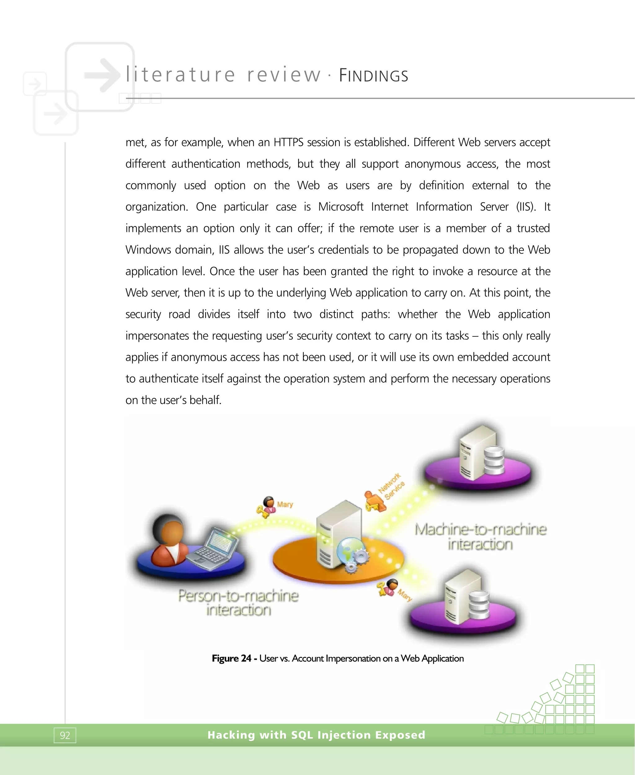 literature review •
FINDINGS
Hacking with SQL Injection Exposed92
met, as for example, when an HTTPS session is established. Different Web servers accept
different authentication methods, but they all support anonymous access, the most
commonly used option on the Web as users are by definition external to the
organization. One particular case is Microsoft Internet Information Server (IIS). It
implements an option only it can offer; if the remote user is a member of a trusted
Windows domain, IIS allows the user’s credentials to be propagated down to the Web
application level. Once the user has been granted the right to invoke a resource at the
Web server, then it is up to the underlying Web application to carry on. At this point, the
security road divides itself into two distinct paths: whether the Web application
impersonates the requesting user’s security context to carry on its tasks – this only really
applies if anonymous access has not been used, or it will use its own embedded account
to authenticate itself against the operation system and perform the necessary operations
on the user’s behalf.
Figure 24 - User vs. Account Impersonation on a Web Application
 