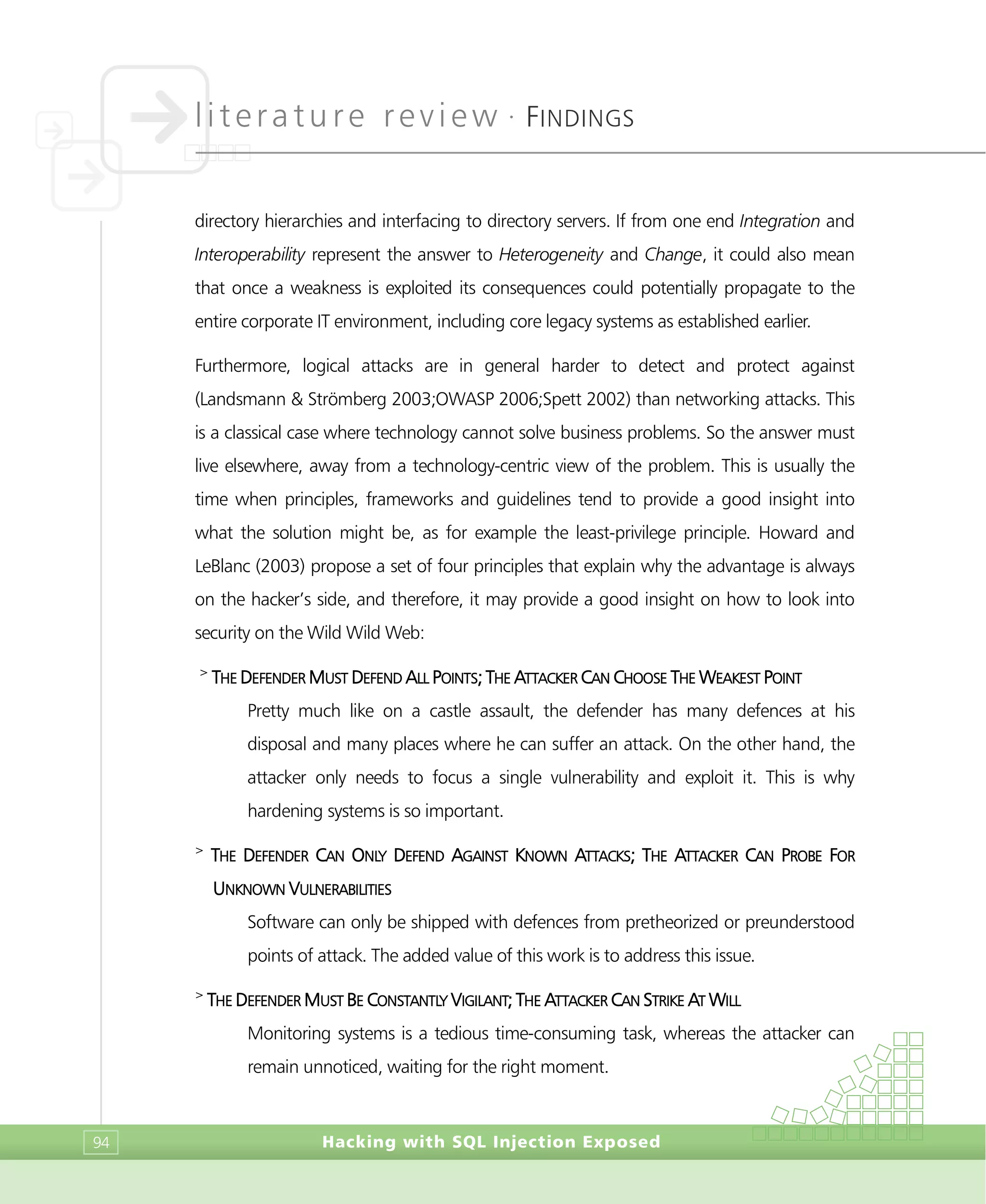 literature review •
FINDINGS
Hacking with SQL Injection Exposed94
directory hierarchies and interfacing to directory servers. If from one end Integration and
Interoperability represent the answer to Heterogeneity and Change, it could also mean
that once a weakness is exploited its consequences could potentially propagate to the
entire corporate IT environment, including core legacy systems as established earlier.
Furthermore, logical attacks are in general harder to detect and protect against
(Landsmann & Strömberg 2003;OWASP 2006;Spett 2002) than networking attacks. This
is a classical case where technology cannot solve business problems. So the answer must
live elsewhere, away from a technology-centric view of the problem. This is usually the
time when principles, frameworks and guidelines tend to provide a good insight into
what the solution might be, as for example the least-privilege principle. Howard and
LeBlanc (2003) propose a set of four principles that explain why the advantage is always
on the hacker’s side, and therefore, it may provide a good insight on how to look into
security on the Wild Wild Web:
>
THE DEFENDER MUST DEFEND ALL POINTS; THE ATTACKER CAN CHOOSE THE WEAKEST POINT
Pretty much like on a castle assault, the defender has many defences at his
disposal and many places where he can suffer an attack. On the other hand, the
attacker only needs to focus a single vulnerability and exploit it. This is why
hardening systems is so important.
>
THE DEFENDER CAN ONLY DEFEND AGAINST KNOWN ATTACKS; THE ATTACKER CAN PROBE FOR
UNKNOWN VULNERABILITIES
Software can only be shipped with defences from pretheorized or preunderstood
points of attack. The added value of this work is to address this issue.
>
THE DEFENDER MUST BE CONSTANTLY VIGILANT; THE ATTACKER CAN STRIKE AT WILL
Monitoring systems is a tedious time-consuming task, whereas the attacker can
remain unnoticed, waiting for the right moment.
 