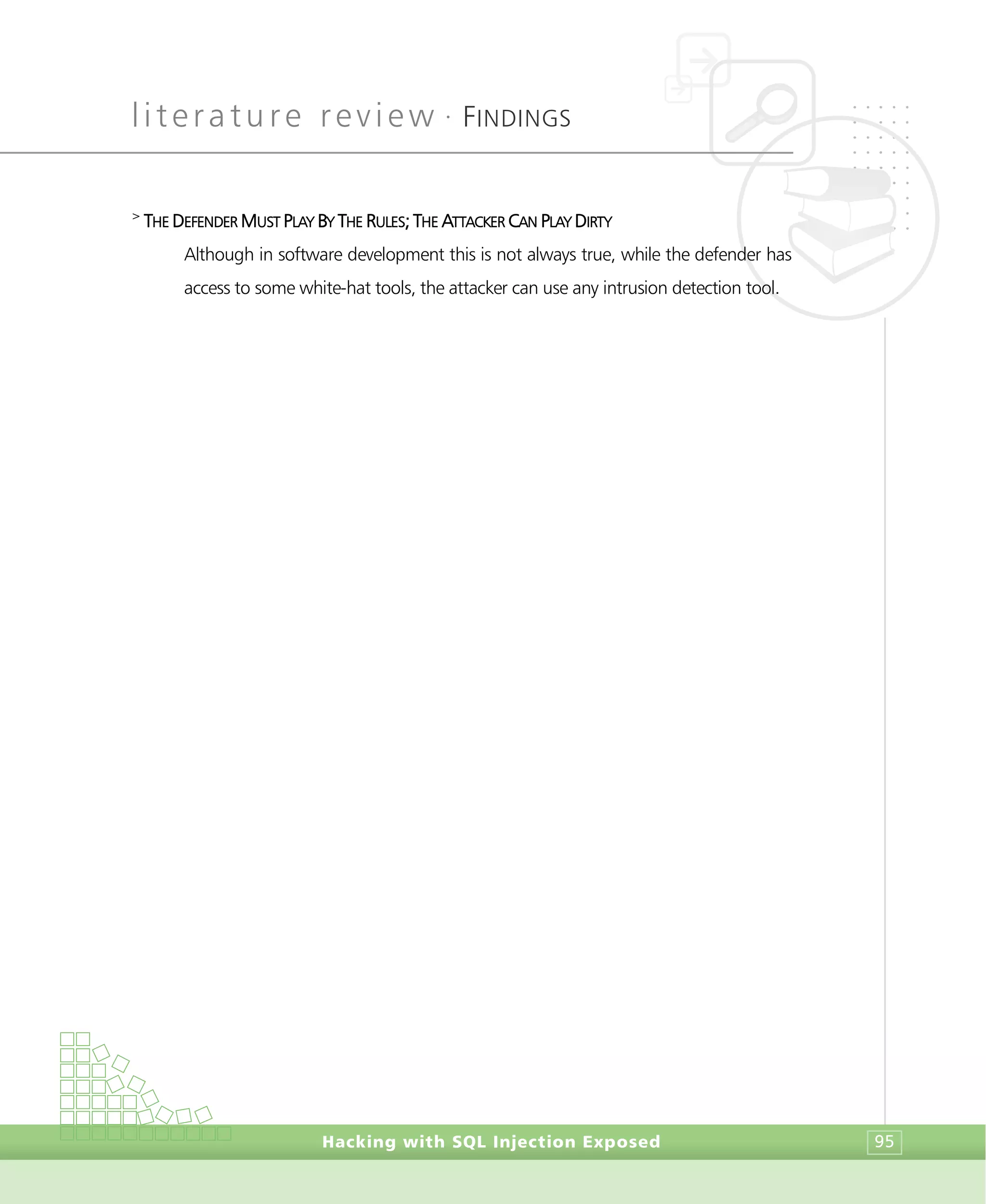 literature review •
FINDINGS
Hacking with SQL Injection Exposed 95
>
THE DEFENDER MUST PLAY BY THE RULES; THE ATTACKER CAN PLAY DIRTY
Although in software development this is not always true, while the defender has
access to some white-hat tools, the attacker can use any intrusion detection tool.
 