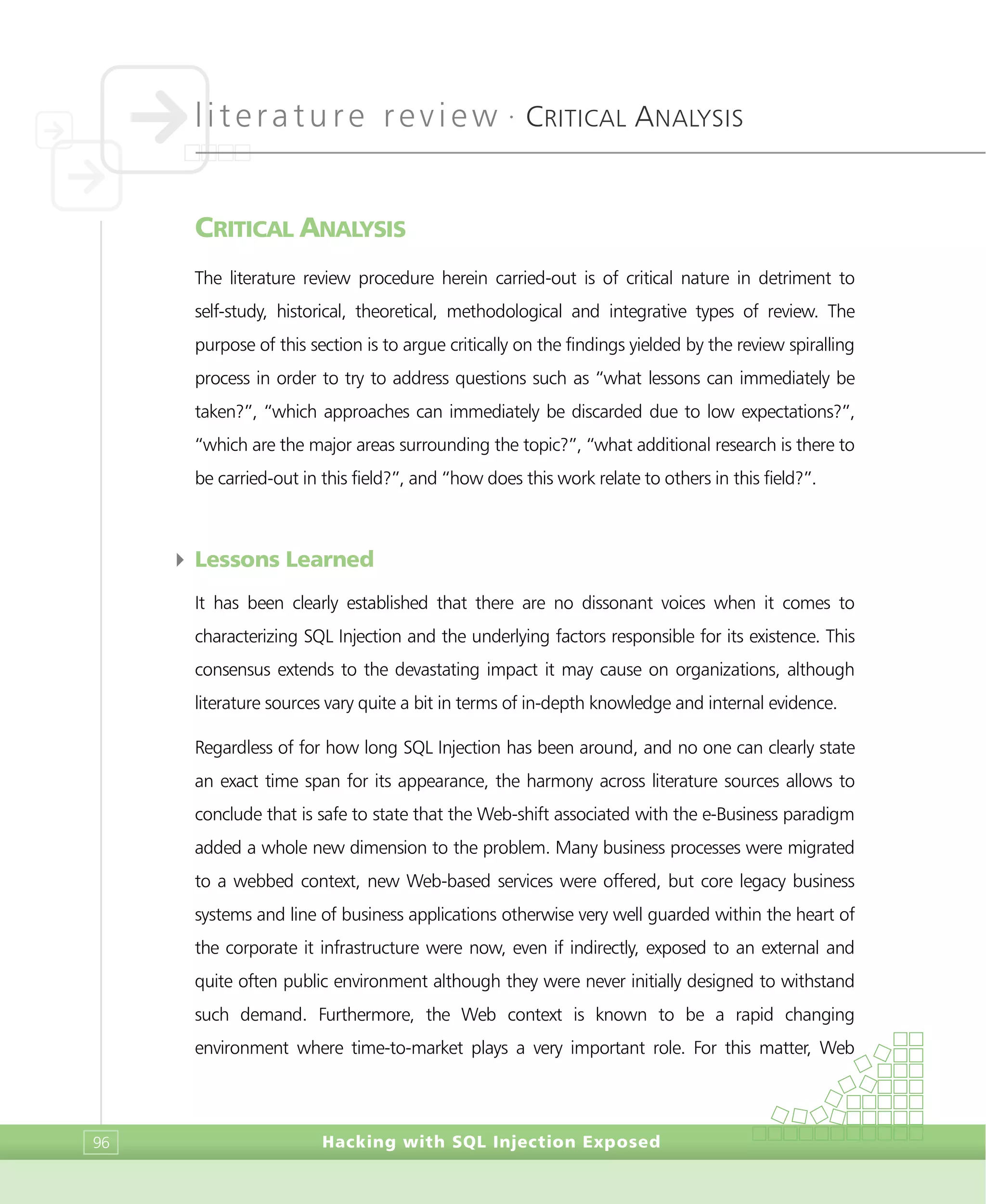 literature review •
CRITICAL ANALYSIS
Hacking with SQL Injection Exposed96
CRITICAL ANALYSIS
The literature review procedure herein carried-out is of critical nature in detriment to
self-study, historical, theoretical, methodological and integrative types of review. The
purpose of this section is to argue critically on the findings yielded by the review spiralling
process in order to try to address questions such as “what lessons can immediately be
taken?”, “which approaches can immediately be discarded due to low expectations?”,
“which are the major areas surrounding the topic?”, “what additional research is there to
be carried-out in this field?”, and “how does this work relate to others in this field?”.
4 Lessons Learned
It has been clearly established that there are no dissonant voices when it comes to
characterizing SQL Injection and the underlying factors responsible for its existence. This
consensus extends to the devastating impact it may cause on organizations, although
literature sources vary quite a bit in terms of in-depth knowledge and internal evidence.
Regardless of for how long SQL Injection has been around, and no one can clearly state
an exact time span for its appearance, the harmony across literature sources allows to
conclude that is safe to state that the Web-shift associated with the e-Business paradigm
added a whole new dimension to the problem. Many business processes were migrated
to a webbed context, new Web-based services were offered, but core legacy business
systems and line of business applications otherwise very well guarded within the heart of
the corporate it infrastructure were now, even if indirectly, exposed to an external and
quite often public environment although they were never initially designed to withstand
such demand. Furthermore, the Web context is known to be a rapid changing
environment where time-to-market plays a very important role. For this matter, Web
 