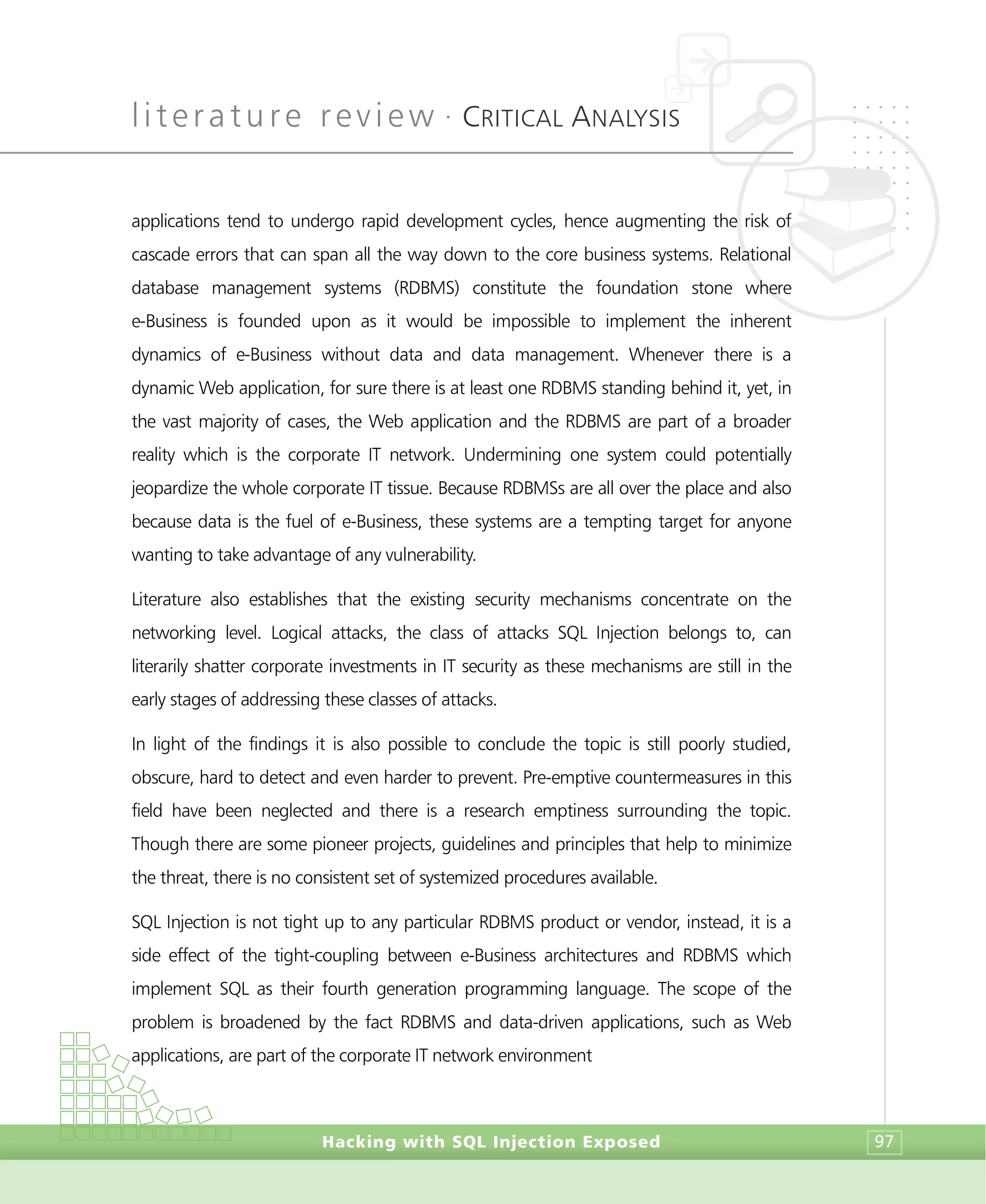 literature review •
CRITICAL ANALYSIS
Hacking with SQL Injection Exposed 97
applications tend to undergo rapid development cycles, hence augmenting the risk of
cascade errors that can span all the way down to the core business systems. Relational
database management systems (RDBMS) constitute the foundation stone where
e-Business is founded upon as it would be impossible to implement the inherent
dynamics of e-Business without data and data management. Whenever there is a
dynamic Web application, for sure there is at least one RDBMS standing behind it, yet, in
the vast majority of cases, the Web application and the RDBMS are part of a broader
reality which is the corporate IT network. Undermining one system could potentially
jeopardize the whole corporate IT tissue. Because RDBMSs are all over the place and also
because data is the fuel of e-Business, these systems are a tempting target for anyone
wanting to take advantage of any vulnerability.
Literature also establishes that the existing security mechanisms concentrate on the
networking level. Logical attacks, the class of attacks SQL Injection belongs to, can
literarily shatter corporate investments in IT security as these mechanisms are still in the
early stages of addressing these classes of attacks.
In light of the findings it is also possible to conclude the topic is still poorly studied,
obscure, hard to detect and even harder to prevent. Pre-emptive countermeasures in this
field have been neglected and there is a research emptiness surrounding the topic.
Though there are some pioneer projects, guidelines and principles that help to minimize
the threat, there is no consistent set of systemized procedures available.
SQL Injection is not tight up to any particular RDBMS product or vendor, instead, it is a
side effect of the tight-coupling between e-Business architectures and RDBMS which
implement SQL as their fourth generation programming language. The scope of the
problem is broadened by the fact RDBMS and data-driven applications, such as Web
applications, are part of the corporate IT network environment
 
