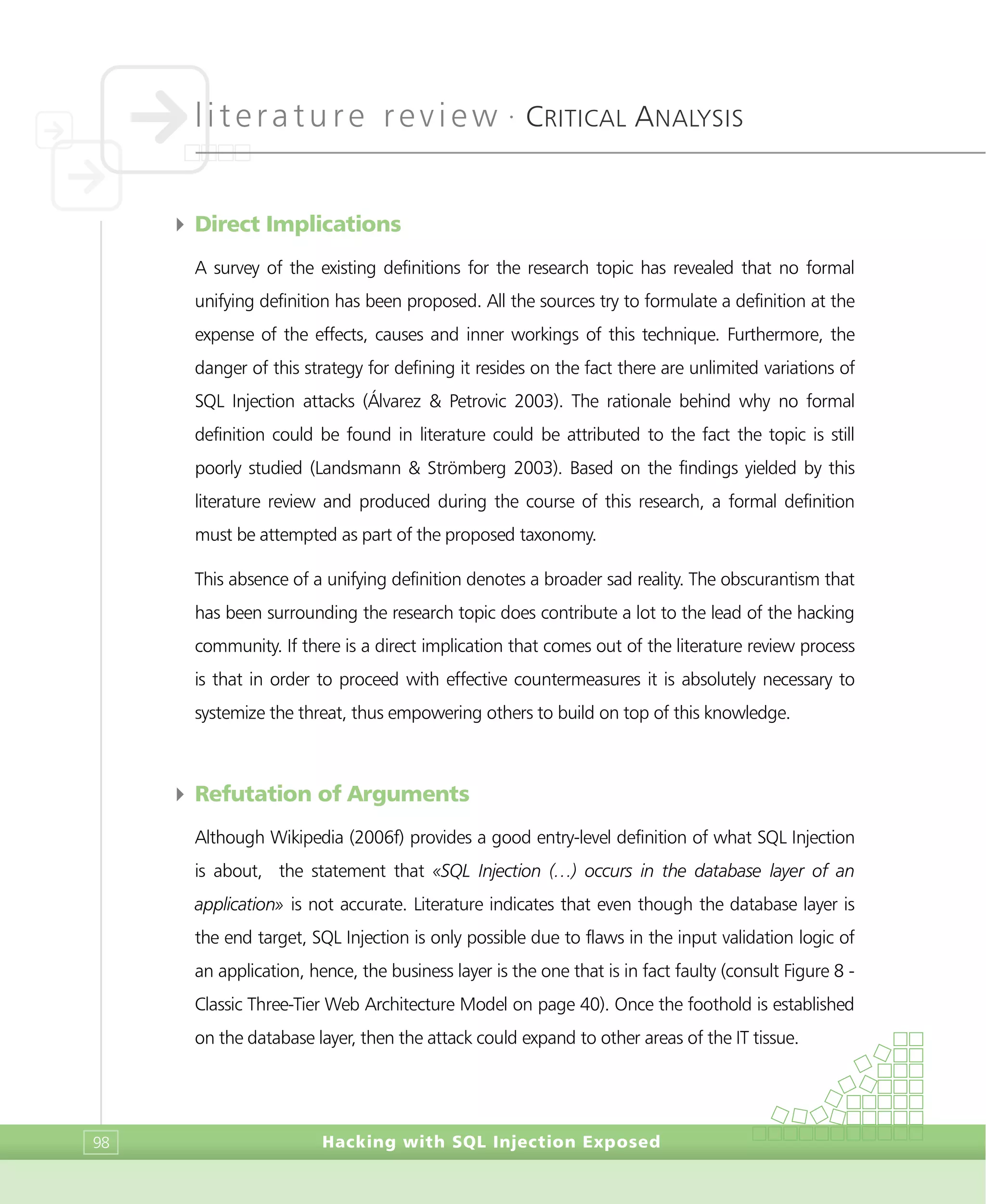 literature review •
CRITICAL ANALYSIS
Hacking with SQL Injection Exposed98
4 Direct Implications
A survey of the existing definitions for the research topic has revealed that no formal
unifying definition has been proposed. All the sources try to formulate a definition at the
expense of the effects, causes and inner workings of this technique. Furthermore, the
danger of this strategy for defining it resides on the fact there are unlimited variations of
SQL Injection attacks (Álvarez & Petrovic 2003). The rationale behind why no formal
definition could be found in literature could be attributed to the fact the topic is still
poorly studied (Landsmann & Strömberg 2003). Based on the findings yielded by this
literature review and produced during the course of this research, a formal definition
must be attempted as part of the proposed taxonomy.
This absence of a unifying definition denotes a broader sad reality. The obscurantism that
has been surrounding the research topic does contribute a lot to the lead of the hacking
community. If there is a direct implication that comes out of the literature review process
is that in order to proceed with effective countermeasures it is absolutely necessary to
systemize the threat, thus empowering others to build on top of this knowledge.
4 Refutation of Arguments
Although Wikipedia (2006f) provides a good entry-level definition of what SQL Injection
is about, the statement that «SQL Injection (…) occurs in the database layer of an
application» is not accurate. Literature indicates that even though the database layer is
the end target, SQL Injection is only possible due to flaws in the input validation logic of
an application, hence, the business layer is the one that is in fact faulty (consult Figure 8 -
Classic Three-Tier Web Architecture Model on page 40). Once the foothold is established
on the database layer, then the attack could expand to other areas of the IT tissue.
 