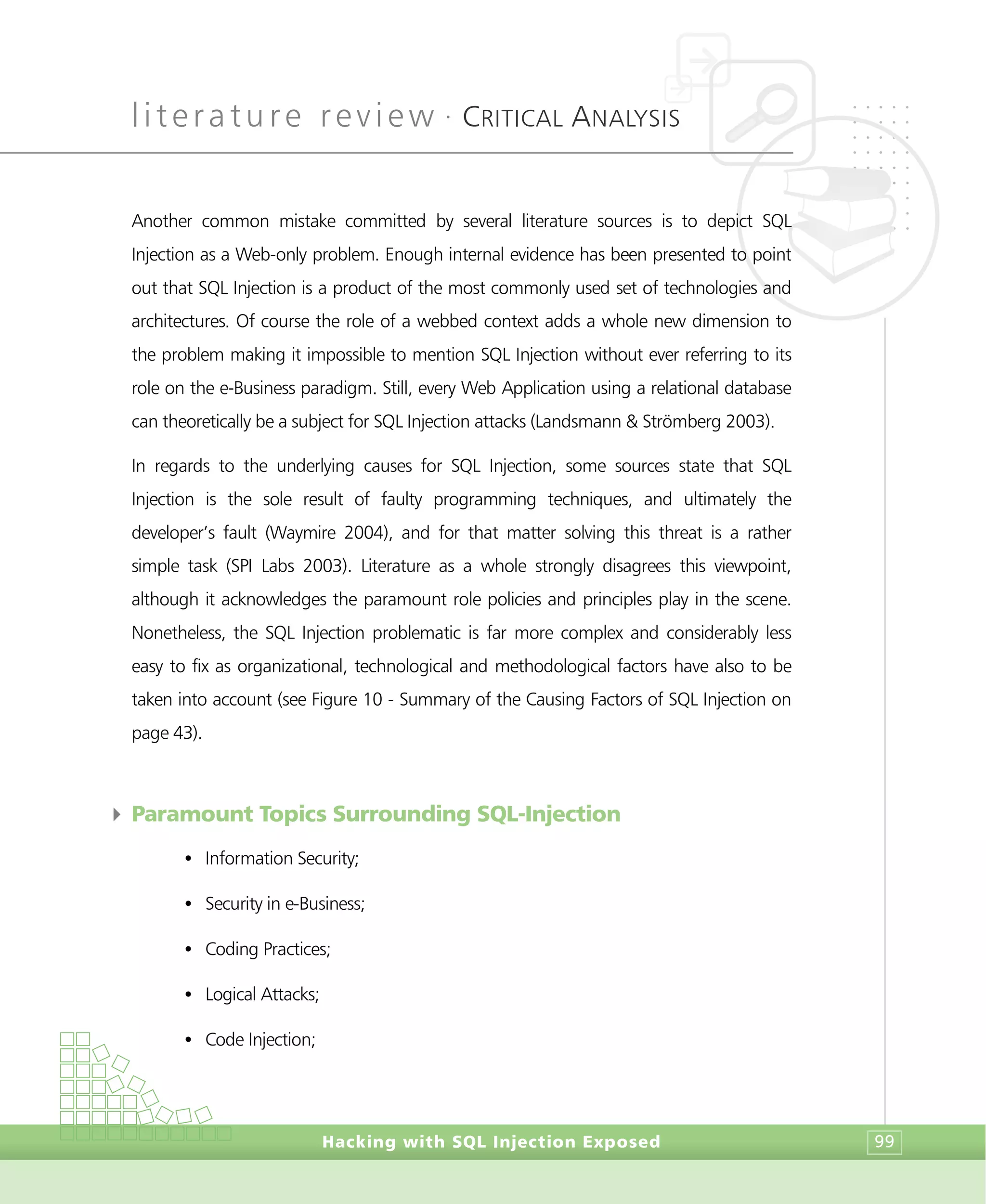 literature review •
CRITICAL ANALYSIS
Hacking with SQL Injection Exposed 99
Another common mistake committed by several literature sources is to depict SQL
Injection as a Web-only problem. Enough internal evidence has been presented to point
out that SQL Injection is a product of the most commonly used set of technologies and
architectures. Of course the role of a webbed context adds a whole new dimension to
the problem making it impossible to mention SQL Injection without ever referring to its
role on the e-Business paradigm. Still, every Web Application using a relational database
can theoretically be a subject for SQL Injection attacks (Landsmann & Strömberg 2003).
In regards to the underlying causes for SQL Injection, some sources state that SQL
Injection is the sole result of faulty programming techniques, and ultimately the
developer’s fault (Waymire 2004), and for that matter solving this threat is a rather
simple task (SPI Labs 2003). Literature as a whole strongly disagrees this viewpoint,
although it acknowledges the paramount role policies and principles play in the scene.
Nonetheless, the SQL Injection problematic is far more complex and considerably less
easy to fix as organizational, technological and methodological factors have also to be
taken into account (see Figure 10 - Summary of the Causing Factors of SQL Injection on
page 43).
4 Paramount Topics Surrounding SQL-Injection
• Information Security;
• Security in e-Business;
• Coding Practices;
• Logical Attacks;
• Code Injection;
 
