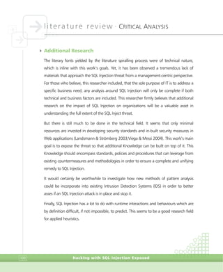 literature review •
CRITICAL ANALYSIS
Hacking with SQL Injection Exposed100
4 Additional Research
The literary fonts yielded by the literature spiralling process were of technical nature,
which is inline with this work’s goals. Yet, it has been observed a tremendous lack of
materials that approach the SQL Injection threat from a management-centric perspective.
For those who believe, this researcher included, that the sole purpose of IT is to address a
specific business need, any analysis around SQL Injection will only be complete if both
technical and business factors are included. This researcher firmly believes that additional
research on the impact of SQL Injection on organizations will be a valuable asset in
understanding the full extent of the SQL Inject threat.
But there is still much to be done in the technical field. It seems that only minimal
resources are invested in developing security standards and in-built security measures in
Web applications (Landsmann & Strömberg 2003;Viega & Messi 2004). This work’s main
goal is to expose the threat so that additional Knowledge can be built on top of it. This
Knowledge should encompass standards, policies and procedures that can leverage from
existing countermeasures and methodologies in order to ensure a complete and unifying
remedy to SQL Injection.
It would certainly be worthwhile to investigate how new methods of pattern analysis
could be incorporate into existing Intrusion Detection Systems (IDS) in order to better
asses if an SQL Injection attack is in place and stop it.
Finally, SQL Injection has a lot to do with runtime interactions and behaviours which are
by definition difficult, if not impossible, to predict. This seems to be a good research field
for applied heuristics.
 