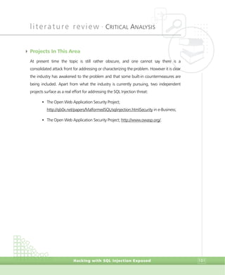 literature review •
CRITICAL ANALYSIS
Hacking with SQL Injection Exposed 101
4 Projects In This Area
At present time the topic is still rather obscure, and one cannot say there is a
consolidated attack front for addressing or characterizing the problem. However it is clear
the industry has awakened to the problem and that some built-in countermeasures are
being included. Apart from what the industry is currently pursuing, two independent
projects surface as a real effort for addressing the SQL Injection threat:
• The Open Web Application Security Project;
http://qb0x.net/papers/MalformedSQL/sqlinjection.htmlSecurity in e-Business;
• The Open Web Application Security Project; http://www.owasp.org/.
 