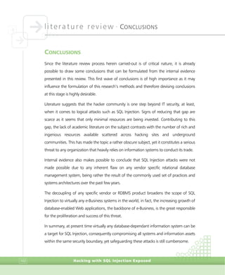 literature review •
CONCLUSIONS
Hacking with SQL Injection Exposed102
CONCLUSIONS
Since the literature review process herein carried-out is of critical nature, it is already
possible to draw some conclusions that can be formulated from the internal evidence
presented in this review. This first wave of conclusions is of high importance as it may
influence the formulation of this research’s methods and therefore devising conclusions
at this stage is highly desirable.
Literature suggests that the hacker community is one step beyond IT security, at least,
when it comes to logical attacks such as SQL Injection. Signs of reducing that gap are
scarce as it seems that only minimal resources are being invested. Contributing to this
gap, the lack of academic literature on the subject contrasts with the number of rich and
ingenious resources available scattered across hacking sites and underground
communities. This has made the topic a rather obscure subject, yet it constitutes a serious
threat to any organization that heavily relies on information systems to conduct its trade.
Internal evidence also makes possible to conclude that SQL Injection attacks were not
made possible due to any inherent flaw on any vendor specific relational database
management system, being rather the result of the commonly used set of practices and
systems architectures over the past few years.
The decoupling of any specific vendor or RDBMS product broadens the scope of SQL
Injection to virtually any e-Business systems in the world, in fact, the increasing growth of
database-enabled Web applications, the backbone of e-Business, is the great responsible
for the proliferation and success of this threat.
In summary, at present time virtually any database-dependant information system can be
a target for SQL Injection, consequently compromising all systems and information assets
within the same security boundary, yet safeguarding these attacks is still cumbersome.
 