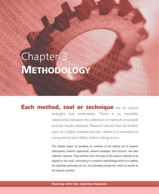 Hacking with SQL Injection Exposed
Chapter 3
METHODOLOGY
Each method, tool or technique has its unique
strengths and weaknesses. There is an inevitable
relationship between the collection of methods employed
and the results obtained. Research should then be looked
upon as a highly creative process, where it is necessary to
comprehend and reflect, before taking action.
This chapter begins by providing an overview of the existing set of research
philosophies, research approaches, research strategies, time horizons, and data
collection methods. These will then form the basis of the research methods to be
applied on this work, culminating in a research methodology which is to address
the objectives previously set out, and ultimately provide the means to answer to
the research question.
 