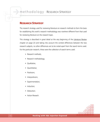 methodology •
RESEARCH STRATEGY
Hacking with SQL Injection Exposed104
RESEARCH STRATEGY
The research strategy used for reviewing literature on research methods to form the basis
for establishing this work’s research methodology was nowhere different from that used
for reviewing literature on the research topic.
This strategy is described in great detail at the very beginning of the Literature Review
chapter on page 23 and taking into account the context differences between the two
research subjects, no other differences are to be noted apart from the search terms used.
For this particular research, these were the collection of search terms used:
• Research methods;
• Research methodology;
• Qualitative;
• Quantitative;
• Positivism;
• Interpretivism;
• Experimentation;
• Induction;
• Deduction;
• Action Reseach.
 
