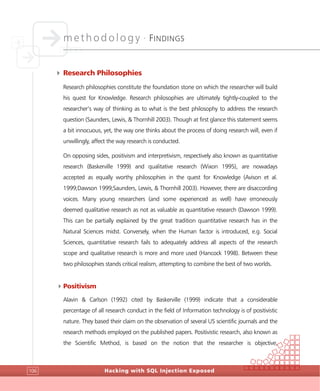 methodology •
FINDINGS
Hacking with SQL Injection Exposed106
4 Research Philosophies
Research philosophies constitute the foundation stone on which the researcher will build
his quest for Knowledge. Research philosophies are ultimately tightly-coupled to the
researcher’s way of thinking as to what is the best philosophy to address the research
question (Saunders, Lewis, & Thornhill 2003). Though at first glance this statement seems
a bit innocuous, yet, the way one thinks about the process of doing research will, even if
unwillingly, affect the way research is conducted.
On opposing sides, positivism and interpretivism, respectively also known as quantitative
research (Baskerville 1999) and qualitative research (Wixon 1995), are nowadays
accepted as equally worthy philosophies in the quest for Knowledge (Avison et al.
1999;Dawson 1999;Saunders, Lewis, & Thornhill 2003). However, there are disaccording
voices. Many young researchers (and some experienced as well) have erroneously
deemed qualitative research as not as valuable as quantitative research (Dawson 1999).
This can be partially explained by the great tradition quantitative research has in the
Natural Sciences midst. Conversely, when the Human factor is introduced, e.g. Social
Sciences, quantitative research fails to adequately address all aspects of the research
scope and qualitative research is more and more used (Hancock 1998). Between these
two philosophies stands critical realism, attempting to combine the best of two worlds.
4Positivism
Alavin & Carlson (1992) cited by Baskerville (1999) indicate that a considerable
percentage of all research conduct in the field of Information technology is of positivistic
nature. They based their claim on the observation of several US scientific journals and the
research methods employed on the published papers. Positivistic research, also known as
the Scientific Method, is based on the notion that the researcher is objective,
 
