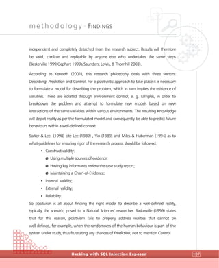 methodology •
FINDINGS
Hacking with SQL Injection Exposed 107
independent and completely detached from the research subject. Results will therefore
be valid, credible and replicable by anyone else who undertakes the same steps
(Baskerville 1999;Gephart 1999a;Saunders, Lewis, & Thornhill 2003).
According to Kenneth (2001), this research philosophy deals with three vectors:
Describing, Prediction and Control. For a positivistic approach to take place it is necessary
to formulate a model for describing the problem, which in turn implies the existence of
variables. These are isolated through environment control, e. g. samples, in order to
breakdown the problem and attempt to formulate new models based on new
interactions of the same variables within various environments. The resulting Knowledge
will depict reality as per the formulated model and consequently be able to predict future
behaviours within a well-defined context.
Sarker & Lee (1998) cite Lee (1989) , Yin (1989) and Miles & Huberman (1994) as to
what guidelines for ensuring rigor of the research process should be followed:
• Construct validity:
Ø Using multiple sources of evidence;
Ø Having key informants review the case study report;
Ø Maintaining a Chain-of-Evidence;
• Internal validity;
• External validity;
• Reliability.
So positivism is all about finding the right model to describe a well-defined reality,
typically the scenario posed to a Natural Sciences’ researcher. Baskerville (1999) states
that for this reason, positivism fails to properly address realities that cannot be
well-defined, for example, when the randomness of the human behaviour is part of the
system under study, thus frustrating any chances of Prediction, not to mention Control.
 