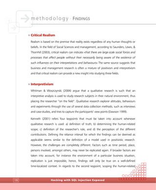methodology •
FINDINGS
Hacking with SQL Injection Exposed108
4Critical Realism
Realism is based on the premise that reality exists regardless of any human thoughts or
beliefs. In the field of Social Sciences and management, according to Saunders, Lewis, &
Thornhill (2003), critical realism can indicate «that there are large-scale social forces and
processes that affect people without their necessarily being aware of the existence of
such influences on their interpretations and behaviours».The same source suggests that
business and management research is often a mixture of positivism and interpretivism
and that critical realism can provide a new insight into studying these fields.
4Interpretivism
Whitman & Woszczynski (2004) argue that a qualitative research is such that an
interpretive analysis is used to study research subjects in their natural environment, thus
placing the researcher “on the field”. Qualitative research explorer attitudes, behaviours
and experiments through the use of several data collection methods, such as interviews
and case-studies, and tries to capture the participants’ view points (Dawson 1999).
Kenneth (2001) refers four keypoints that must be taken into account whenever
qualitative research is used: a) definition of truth; b) determining the human-related
scope; c) definition of the researcher’s role, and d) the perception of the different
contributions. Defining the reliance interval for which the findings can be deemed as
applicable seems similar to the definition of a model used in positivistic research.
However, the challenges are completely different. Factors such as time period, place,
persons involved, amongst others, may never be replicated again. If broader factors are
taken into account, for instance the environment of a particular business situation,
replication is just impossible, hence, findings will only be true on a well-defined
time-localized context. In regards to the second keypoint, scoping the human-related
 