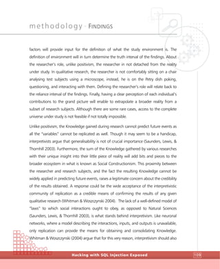 methodology •
FINDINGS
Hacking with SQL Injection Exposed 109
factors will provide input for the definition of what the study environment is. The
definition of environment will in turn determine the truth interval of the findings. About
the researcher’s role, unlike positivism, the researcher in not detached from the reality
under study. In qualitative research, the researcher is not comfortably sitting on a chair
analysing test subjects using a microscope, instead, he is on the Petry dish poking,
questioning, and interacting with them. Defining the researcher’s role will relate back to
the reliance interval of the findings. Finally, having a clear perception of each individual’s
contributions to the grand picture will enable to extrapolate a broader reality from a
subset of research subjects. Although there are some rare cases, access to the complete
universe under study is not feasible if not totally impossible.
Unlike positivism, the Knowledge gained during research cannot predict future events as
all the “variables” cannot be replicated as well. Though it may seem to be a handicap,
interpretivists argue that generalisability is not of crucial importance (Saunders, Lewis, &
Thornhill 2003). Furthermore, the sum of the Knowledge gathered by various researches
with their unique insight into their little piece of reality will add bits and pieces to the
broader ecosystem in what is known as Social Constructionism. This proximity between
the researcher and research subjects, and the fact the resulting Knowledge cannot be
widely applied in predicting future events, raises a legitimate concern about the credibility
of the results obtained. A response could be the wide acceptance of the interpretivistic
community of replication as a credible means of confirming the results of any given
qualitative research (Whitman & Woszczynski 2004). The lack of a well-defined model of
“laws” to which social interactions ought to obey, as opposed to Natural Sciences
(Saunders, Lewis, & Thornhill 2003), is what stands behind interpretivism. Like neuronal
networks, where a model describing the interactions, inputs, and outputs is unavailable,
only replication can provide the means for obtaining and consolidating Knowledge.
Whitman & Woszczynski (2004) argue that for this very reason, interpretivism should also
 