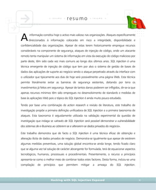 • r e s u m o •
resumo • r e s u m o •
Hacking with SQL Injection Exposed XI
informação constitui hoje o activo mais valioso nas organizações. Ataques especificamente
direccionados à informação colocarão em risco a integridade, disponibilidade e
confidencialidade das organizações. Apesar de estas terem historicamente empregue recursos
consideráveis na componente de segurança, ataques de injecção de código, onde um atacante
remoto tenta manipular um sistema de informação em vista da execução de código malicioso por
parte deste, têm sido cada vez mais comuns ao longo dos últimos anos. SQL Injection é uma
técnica emergente de injecção de código que tem por alvo o sistema de gestão de bases de
dados das aplicações de suporte ao negócio sendo o ataque perpetrado através da interface com
o utilizador que tipicamente aos dias de hoje será possivelmente uma página Web. Esta técnica
permite literalmente evitar as barreiras de segurança existentes, deitando por terra os
investimentos já feitos em segurança. Apesar de tantos danos poderem ser infligidos, dir-se-ia que
apenas recursos mínimos têm sido empregues no desenvolvimento de standards e medidas de
base às aplicações Web pois o tópico do SQL Injection é ainda muito pouco estudado.
Tendo por base uma combinação de action research e revisão de literatura, este trabalho de
investigação propõe a primeira definição unificadora de SQL Injection e a primeira taxonomia de
ataques. Esta taxonomia é seguidamente utilizada na validação experimental da questão de
investigação que indaga se «através de SQL Injection será possível demonstrar a vulnerabilidade
dos sistemas de e-Business ao obterem-se e alterarem-se dados privados do negócio».
Este trabalho demonstra que de facto o SQL Injection é uma técnica eficaz de obtenção e
alteração ilícita de dados privados de negócio. Demonstra-se igualmente que apesar de existirem
algumas medidas preventivas, uma solução global encontra-se ainda longe, tendo ficado claro
que se alguma vez tal solução de carácter abrangente for formulada, terá de equacionar aspectos
tecnológicos, humanos, processuais e procedimentais. Presentemente, o recurso a princípios
apresenta-se como o melhor meio de combinar todos estes factores. Desta forma, incluiu-se uma
compilação de princípios que permitem mitigar a ameaça do SQL Injection.
A
 