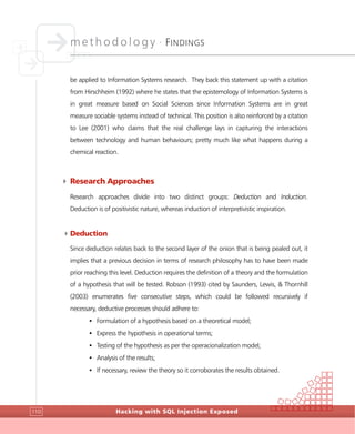 methodology •
FINDINGS
Hacking with SQL Injection Exposed110
be applied to Information Systems research. They back this statement up with a citation
from Hirschheim (1992) where he states that the epistemology of Information Systems is
in great measure based on Social Sciences since Information Systems are in great
measure sociable systems instead of technical. This position is also reinforced by a citation
to Lee (2001) who claims that the real challenge lays in capturing the interactions
between technology and human behaviours; pretty much like what happens during a
chemical reaction.
4 Research Approaches
Research approaches divide into two distinct groups: Deduction and Induction.
Deduction is of positivistic nature, whereas induction of interpretivistic inspiration.
4Deduction
Since deduction relates back to the second layer of the onion that is being pealed out, it
implies that a previous decision in terms of research philosophy has to have been made
prior reaching this level. Deduction requires the definition of a theory and the formulation
of a hypothesis that will be tested. Robson (1993) cited by Saunders, Lewis, & Thornhill
(2003) enumerates five consecutive steps, which could be followed recursively if
necessary, deductive processes should adhere to:
• Formulation of a hypothesis based on a theoretical model;
• Express the hypothesis in operational terms;
• Testing of the hypothesis as per the operacionalization model;
• Analysis of the results;
• If necessary, review the theory so it corroborates the results obtained.
 