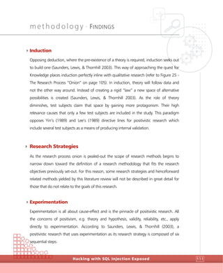 methodology •
FINDINGS
Hacking with SQL Injection Exposed 111
4Induction
Opposing deduction, where the pre-existence of a theory is required, induction seeks out
to build one (Saunders, Lewis, & Thornhill 2003). This way of approaching the quest for
Knowledge places induction perfectly inline with qualitative research (refer to Figure 25 -
The Research Process “Onion” on page 105). In induction, theory will follow data and
not the other way around. Instead of creating a rigid “law” a new space of alternative
possibilities is created (Saunders, Lewis, & Thornhill 2003). As the role of theory
diminishes, test subjects claim that space by gaining more protagonism. Their high
relevance causes that only a few test subjects are included in the study. This paradigm
opposes Yin’s (1989) and Lee’s (1989) directive lines for positivistic research which
include several test subjects as a means of producing internal validation.
4 Research Strategies
As the research process onion is pealed-out the scope of research methods begins to
narrow down toward the definition of a research methodology that fits the research
objectives previously set-out. For this reason, some research strategies and henceforward
related methods yielded by this literature review will not be described in great detail for
those that do not relate to the goals of this research.
4Experimentation
Experimentation is all about cause-effect and is the pinnacle of positivistic research. All
the concerns of positivism, e.g. theory and hypothesis, validity, reliability, etc., apply
directly to experimentation. According to Saunders, Lewis, & Thornhill (2003), a
positivistic research that uses experimentation as its research strategy is composed of six
sequential steps:
 