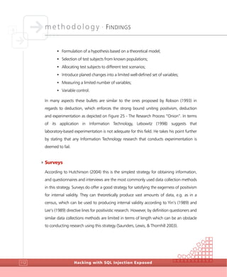 methodology •
FINDINGS
Hacking with SQL Injection Exposed112
• Formulation of a hypothesis based on a theoretical model;
• Selection of test subjects from known populations;
• Allocating test subjects to different test scenarios;
• Introduce planed changes into a limited well-defined set of variables;
• Measuring a limited number of variables;
• Variable control.
In many aspects these bullets are similar to the ones proposed by Robson (1993) in
regards to deduction, which enforces the strong bound uniting positivism, deduction
and experimentation as depicted on Figure 25 - The Research Process “Onion”. In terms
of its application in Information Technology, Lebowitz (1998) suggests that
laboratory-based experimentation is not adequate for this field. He takes his point further
by stating that any Information Technology research that conducts experimentation is
deemed to fail.
4Surveys
According to Hutchinson (2004) this is the simplest strategy for obtaining information,
and questionnaires and interviews are the most commonly used data collection methods
in this strategy. Surveys do offer a good strategy for satisfying the eagerness of positivism
for internal validity. They can theoretically produce vast amounts of data, e.g. as in a
census, which can be used to producing internal validity according to Yin’s (1989) and
Lee’s (1989) directive lines for positivistic research. However, by definition questioners and
similar data collections methods are limited in terms of length which can be an obstacle
to conducting research using this strategy (Saunders, Lewis, & Thornhill 2003).
 