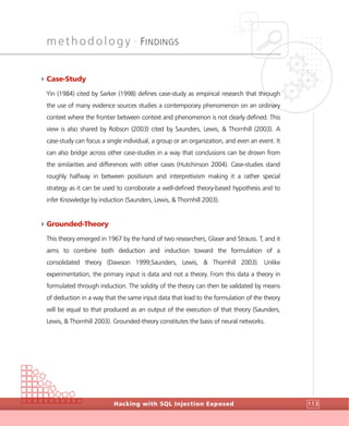 methodology •
FINDINGS
Hacking with SQL Injection Exposed 113
4Case-Study
Yin (1984) cited by Sarker (1998) defines case-study as empirical research that through
the use of many evidence sources studies a contemporary phenomenon on an ordinary
context where the frontier between context and phenomenon is not clearly defined. This
view is also shared by Robson (2003) cited by Saunders, Lewis, & Thornhill (2003). A
case-study can focus a single individual, a group or an organization, and even an event. It
can also bridge across other case-studies in a way that conclusions can be drown from
the similarities and differences with other cases (Hutchinson 2004). Case-studies stand
roughly halfway in between positivism and interpretivism making it a rather special
strategy as it can be used to corroborate a well-defined theory-based hypothesis and to
infer Knowledge by induction (Saunders, Lewis, & Thornhill 2003).
4Grounded-Theory
This theory emerged in 1967 by the hand of two researchers, Glaser and Strauss. T, and it
aims to combine both deduction and induction toward the formulation of a
consolidated theory (Dawson 1999;Saunders, Lewis, & Thornhill 2003). Unlike
experimentation, the primary input is data and not a theory. From this data a theory in
formulated through induction. The solidity of the theory can then be validated by means
of deduction in a way that the same input data that lead to the formulation of the theory
will be equal to that produced as an output of the execution of that theory (Saunders,
Lewis, & Thornhill 2003). Grounded-theory constitutes the basis of neural networks.
 