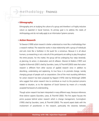 methodology •
FINDINGS
Hacking with SQL Injection Exposed114
4Ethnography
Ethnography aims at studying the culture of a group and therefore is of highly inductive
nature as expected in Social Sciences. Its primary goal is to address the needs of
Anthropology and do not really apply to an Information Systems scenario.
4Action Research
To Dawson (1999) action research is better understood as more like a methodology than
a research method. The researcher works in close relationship with a group of individuals
and acts more like a facilitator in the quest for a consensus. Because it is all about
humans, co-researching is not a role all of the participants are willing to play throughout
the entire process. For this matter, the group will be undergoing four steps iteratively:
a) planning; b) action; c) observation and d) reflexion. Marsick & Watkins (1997) and
Coghlan & Brannick (2001) cited by Saunders, Lewis, & Thornhill (2003) state that action
research is different from other sources of applied research since in addition to
describing, understating and explaining, its true focus is to promote change, namely
changing groups of people such as corporations. One of the most sounding definitions
for action research has been proposed by Rapport (1970) cited by McDonagh (2004)
who suggest that action research tries to contribute as much to the practical concerns
related to situation, as to the objectives of Social Sciences by means of a mutually
accepted framework of understanding.
Though action research has been interpreted in many different ways, literature references
three distinct aspects (Saunders, Lewis, & Thornhill 2003). The first aspect focuses the
prime purpose behind action research which is change management, Cunningham
(1995) cited by Saunders, Lewis, & Thornhill (2003). The second aspect deals with the
involvement of practitioners in the research, particularly the closeness between
 