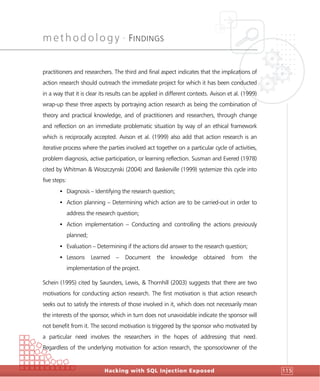 methodology •
FINDINGS
Hacking with SQL Injection Exposed 115
practitioners and researchers. The third and final aspect indicates that the implications of
action research should outreach the immediate project for which it has been conducted
in a way that it is clear its results can be applied in different contexts. Avison et al. (1999)
wrap-up these three aspects by portraying action research as being the combination of
theory and practical knowledge, and of practitioners and researchers, through change
and reflection on an immediate problematic situation by way of an ethical framework
which is reciprocally accepted. Avison et al. (1999) also add that action research is an
iterative process where the parties involved act together on a particular cycle of activities,
problem diagnosis, active participation, or learning reflection. Susman and Evered (1978)
cited by Whitman & Woszczynski (2004) and Baskerville (1999) systemize this cycle into
five steps:
• Diagnosis – Identifying the research question;
• Action planning – Determining which action are to be carried-out in order to
address the research question;
• Action implementation – Conducting and controlling the actions previously
planned;
• Evaluation – Determining if the actions did answer to the research question;
• Lessons Learned – Document the knowledge obtained from the
implementation of the project.
Schein (1995) cited by Saunders, Lewis, & Thornhill (2003) suggests that there are two
motivations for conducting action research. The first motivation is that action research
seeks out to satisfy the interests of those involved in it, which does not necessarily mean
the interests of the sponsor, which in turn does not unavoidable indicate the sponsor will
not benefit from it. The second motivation is triggered by the sponsor who motivated by
a particular need involves the researchers in the hopes of addressing that need.
Regardless of the underlying motivation for action research, the sponsor/owner of the
 