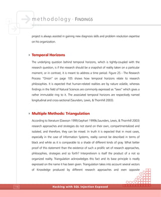methodology •
FINDINGS
Hacking with SQL Injection Exposed116
project is always assisted in gaining new diagnosis skills and problem resolution expertise
on his organization.
4 Temporal Horizons
The underlying question behind temporal horizons, which is tightly-coupled with the
research question, is if the research should be a snapshot of reality taken on a particular
moment, or in contrast, it is meant to address a time period. Figure 25 - The Research
Process “Onion” on page 105 shows how temporal horizons relate to research
philosophies. It is expected that human-related realities are by nature volatile, whereas
findings in the field of Natural Sciences are commonly expressed as “laws” which gives a
rather immutable ring to it. The associated temporal horizons are respectively named
longitudinal and cross-sectional (Saunders, Lewis, & Thornhill 2003).
4 Multiple Methods: Triangulation
According to literature (Dawson 1999;Gephart 1999b;Saunders, Lewis, & Thornhill 2003)
research approaches and strategies do not stand on their own, compartmentalized and
isolated, and therefore, they can be mixed. In truth it is expected that in most cases,
especially in the case of Information Systems, reality cannot be described in terms of
black and white as it is comparable to a shade of different kinds of gray. What better
proof of this statement than the existence of such a prolific set of research approaches,
philosophies, strategies and so forth? Interpretivism is itself the product of a not so
organized reality. Triangulation acknowledges this fact and its base principle is neatly
expressed on the name it has been given. Triangulation takes into account several vectors
of Knowledge produced by different research approaches and even opposite
 