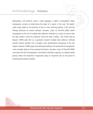 methodology •
FINDINGS
Hacking with SQL Injection Exposed 117
philosophies, and performs what in radio language is called a triangulation. Radio
triangulation consists on determining the origin of a signal, in this case “the reality”
under study, based on the direction of two or more incoming signals, in this case the
findings produced by several methods. Saunders, Lewis, & Thornhill (2003) define
triangulation as the use of multiple data collection methods as a means to ensure what
the data reveals is what the researcher thinks the data is telling. Jick (1979) cited by
Dawson (1999) adds that on a positivistic research multiple data collection methods
provide inherent benefits and a broader, more representative perspective of the test
subjects. Dawson (1999) argues that although beneficial, the real benefit of triangulation
is the complete absence of pre-imposed restrictions. Saunders, Lewis, & Thornhill (2003)
summarize the role of triangulation, and research methods in general, as a highly creative
process where the researcher’s imagination plays an important role on the quest for
answering the research question.
 