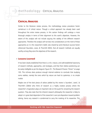 methodology •
CRITICAL ANALYSIS
Hacking with SQL Injection Exposed118
CRITICAL ANALYSIS
Similar to the literature review process, the methodology review procedure herein
carried-out is of critical nature. Though a critical approach has already been used
throughout the entire review process, in this section findings will undergo a more
thorough analysis in terms of their alignment to this work’s objectives. However, the
extent of this analysis will not include arguing the validity of the different research
approaches. Therefore the analysis will not dive into considerations on the merit of these
approaches as it is this researcher’s belief, also shared by some literature sources herein
referenced (Saunders, Lewis, & Thornhill 2003), that all research methods are equally
worthy as long they serve the objectives of the research.
4 Lessons Learned
It has been clearly established that there is a rich, mature, and well-established taxonomy
of research methods, approaches, and strategies, and that their relative positioning can
be easily intelligible as per the diagram Figure 25 - The Research Process “Onion” on page
105. This richness does produce enough internal evidence to conclude that studying
some realities, namely the ones which by nature are hard to systemize, is no simple
matter.
Maybe one of the best pieces of advice yielded by this review is Saunders’, Lewis’, &
Thornhill’s (2003) who think of research as a highly creative process where the
researcher’s imagination plays an important role on the quest for answering the research
question. They also state that the inherent research philosophy the researcher is likely to
adopt is in great deal dependant of the researcher’s own pre-disposition toward problem
solving, hence any research is condemned to carry the marking of its researcher. This
 